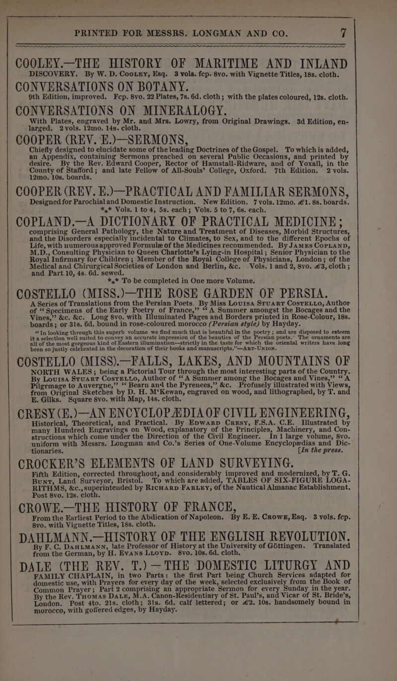 AN INN NIL OIL ALR PLE ALO. PAL COOLEY.—THE HISTORY OF MARITIME AND INLAND DISCOVERY. By W. D. Coo.ury, Esq. 3 vols. fep. 8vo. with Vignette Titles, 18s. cloth. CONVERSATIONS ON BOTANY. 9th Edition, improved. Fcp. 8vo. 22 Plates, 7s. 6d. cloth; with the plates coloured, 12s. cloth. CONVERSATIONS ON MINERALOGY. With Plates, engraved by Mr. and Mrs. Lowry, from Original Drawings. $d Edition, en- larged. 2 vols. 12mo. 14s. cloth. COOPER (REV. E.)—SERMONS, Chiefly designed to elucidate some of the leading Doctrines of the Gospel. To whichis added, an Appendix, containing Sermons preached on several Public Occasions, and printed by desire. By the Rev. Edward Cooper, Rector of Hamstall-Ridware, and of Yoxall, in the County of ea and late Fellow of All-Souls’ College, Oxford, 7th Edition. 2 vols. 12mo. 10s. boards. COOPER (REV. E.)—PRACTICAL AND FAMILIAR SERMONS, Designed for Parochial and Domestic Instruction. New Edition. 7 vols.12mo. £1. 8s. boards. *.* Vols. 1 to 4, 5s. each; Vols. 5 to 7, 6s. each. COPLAND.—A DICTIONARY OF PRACTICAL MEDICINE; comprising General Pathology, the Nature and Treatment of Diseases, Morbid Structures, and the Disorders especially incidental to Climates, to Sex, and to the different Epochs of Life, with numerous approved Formule of the Medicines recommended. By JAMES COPLAND, M.D., Consulting Physician to Queen Charlotte’s Lying-in Hospital; Senior Physician to the Royal Infirmary for Children; Member of the Royal College of Physicians, London; of the Medical and Chirurgical Societies of London and Berlin, &amp;c. Vols. 1 and 2, 8vo. €3, cloth; and Part 10, 4s. 6d. sewed. *,* To be completed in One more Volume. COSTELLO (MISS.)—THE ROSE GARDEN OF PERSIA. A Series of Translations from the Persian Poets. By Miss Louisa Stuart CosTE.LLo, Author of ‘‘Specimens of the Early Poetry of France,’ “‘ A Summer amongst the Bocages and the Vines,”? &amp;c. &amp;c. Long 8vo. with Mluminated Pages and Borders printed in Rose-Colour, 18s. boards; or 31s. 6d. bound in rose-coloured morocco (Persian style) by Hayday. “In looking through this superb volume we find much that is beautiful in the poetry ; and are disposed to esteem it a selectlon well suited to convey an accurate impression of the beauties of the Persian poets. The ornaments are all of the most gorgeous kind of Eastern illumination—strictly in the taste for which the oriental writers have long been so justly Glebrated in the decoration of their books and manuscripts.’”’—AntT- UNION. COSTELLO (MISS).—FALLS, LAKES, AND MOUNTAINS OF NORTH WALES; being a Pictorial Tour through the most interesting parts of the Country. By Louisa Stuart CostTELLo, Author of ‘A Summer among the Bocages and Vines,” “A Pilgrmage to Auvergne,” ‘‘ Bearn and the Pyrenees,” &amp;c. Profusely illustrated with Views, from Original Sketches ve D. H. M‘Kewan, engraved on wood, and lithographed, by T. and E. Gilks. Square 8vo. with Map, 14s. cloth. CRESY (E.)—AN ENCYCLOPADIA OF CIVIL ENGINEERING, Historical, Theoretical, and Practical. By EDwArp Cresy, F.S.A. C.E. Illustrated by many Hundred Engravings on Wood, explanatory of the Principles, Machinery, and Con- structions which come under the Direction of the Civi] Engineer. In 1 large volume, 8vo. uniform with Messrs. Longman and Co.’s Series of One-Volume Encyclopedias and Dic- tionaries. (In the press. CROCKER’S ELEMENTS OF LAND SURVEYING. Fifth Edition, corrected throughout, and considerably improved and modernized, by T. G. Bunt, Land Surveyor, Bristol. To which are added, TABLES OF SIX-FIGURE LOGA- RITHMS, &amp;c.,superintended by RIcHARD FARLEY, of the Nautical Almanac Establishment. Post 8vo. 12s. cloth. CROWE.—THE HISTORY OF FRANCE, From the Earliest Period to the Abdication of Napoleon. By IE. E. Crowe, Esq. 3 vols. fep. 8vo. with Vignette Titles, 18s. cloth. DAHLMANN.—HISTORY OF THE ENGLISH REVOLUTION. By F. C. DAHLMANN, late Professor of History at the University of Gottingen. ‘Translated from the German, by H. Evans Luoyp. 8vo. 10s. 6d. cloth. * DALE (THE REY. T.) ~THE DOMESTIC LITURGY AND FAMILY CHAPLAIN, in two Parts: the first Part being Church Services adapted for domestic use, with Prayers for every day of the week, selected exclusively from the Book of Common Prayer; Part 2 comprising an appropriate Sermon for every Sunday in the year. By the Rev. THomas Date, M.A. Canon-Residentiary of St. Paul’s, and Vicar of St. Bride’s, London. Post 4to. 21s. cloth; 31s. 6d. calf lettered; or €2. 10s. handsomely bound in morocco, with goffered edges, by Hayday. 2 So SGT ae a elias: earl er Ae SN