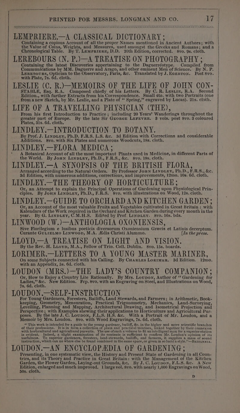 on RR A RR AR RR ee Se NR NN NS PNP IRN ON EN. LEMPRIERE.—A CLASSICAL DICTIONARY ; Containing a copious Account of all the proper Names mentioned in Ancient Authors; with the Value of Coins, Weights, and Measures, used amongst the Greeks and Romans; anda Chronological Table. By T. LEMPRIERE, D.D. 20th Edition, correctcd. 8vo. 9s. cloth. LEREBOURS (N. P.)—A TREATISE ON PHOTOGRAPHY ; Containing the latest Discoveries appertaining to the Daguerréotype. Compiled from Communications by MM. Daguerre and Arago, and other eminent Men of Science. By N. P. LEREBOURS, Optician to the Observatory, Paris, &amp;c. Translated by J.EGerron. Post 8vo. with Plate, 7s. 6d. cloth. LESLIE (C. R.)\—MEMOIRS OF THE LIFE OF JOHN CON- STABLE, Esq. R.A. Composed chiefly of his Letters. By C. R. Lesxiz, R.A. Second Edition., with further Extracts from his Correspondence. Small 4to. with two Portraits (one from anew Sketch, by Mr. Leslie, and a Plate of ‘* Spring,”’ engraved by Lucas). 21s. cloth. LIFE OF A TRAVELLING PHYSICIAN (THE), From his first Introduction to Practice ; including 20 Years’ Wanderings throughout the greater part of Europe. By the late Sir GzorcrE LEFEVRE. 3 vols. post 8vo. 3 coloured Plates, 31s. 6d. cloth. LINDLEY.—INTRODUCTION TO BOTANY. By Prof. J. LINDLEY, Ph.D. F.R.S. L.S. &amp;c. 3d Edition with Corrections and considerable Additions. 8vo. with Six Plates and numerous Woodcuts, 18s. cloth. LINDLEY.—FLORA MEDICA ; A Botanical Account of all the most important Plants used in Medicine, in different Parts of the World. By JoHN LINDLEY, Ph.D., F.R.8., &amp;c. 8vo. 18s. cloth. LINDLEY.—A SYNOPSIS OF THE BRITISH FLORA, Arranged according to the Natural Orders. By Professor JoHN LINDLEY, Ph.D., F.R.S., &amp;c. 3d Edition, with numerous additions, corrections, and improvements, 12mo. 10s. 6d. cloth. LINDLEY.—THE THEORY OF HORTICULTURE; Or, an Attempt to explain the Principal Operations of Gardening upon Physiological Prin- ciples. By JoHN LINDLEY, Ph.D., F.R.S. 8vo. with illustrations on Wood, 12s. cloth. LINDLEY.—GUIDE TO ORCHARD AND KITCHEN GARDEN ; Or, an Account of the most valuable Fruits and Vegetables cultivated in Great Britain : with Kalendars of the Work required in the Orchard and Kitchen Garden during every month inthe year. By G. LINDLEY, C-M.H.S. Edited by Prof. LINDLEY. 8vo. 16s. bds. LINWOOD (W.)—ANTHOLOGIA OXONIENSIS, Sive Florilegium e lusibus poeticis diversorum Oxoniensium Grecis et Latinis decerptum. Curante GULIELMO LINWoopD, M.A. Adis Christi Alummo. [In the press. By the Rev. H. Luoyp, M.A., Fellow of Trin. Coll. Dublin. 8vo. 15s. boards. LORIMER.—LETTERS TO A YOUNG MASTER MARINER, On some Subjects connected with his Calling. By CHARLES LorimgeR. 3d Edition. 12mo. with an Appendix, 5s. 6d. cloth. LOUDON (MRS.)—THE LADY’S COUNTRY COMPANION; Or, How to Enjoy a Country Life Rationally. By Mrs. Loupon, Author of ‘‘ Gardening for ow at &amp;c. New Edition. Fcp. 8vo. with an Engraving on Steel, and Illustrations on Wood, 7s. 6d. cloth. LOUDON.—SELF-INSTRUCTION For Young Gardeners, Foresters, Bailiffs, Land Stewards, and Farmers; in Arithmetic, Book- keeping, Geometry, Mensuration, Practical Trigonometry, Mechanics, Land-Surveying, Levelling, Planning and Mapping, Architectural Drawing, and Isometrical Projection and Perspective ; with Examples shewing their applications to Horticulture and Agricultural Pur- poses. By the late J. C. Loupon, F.L,5. H.S. &amp;c. With a Portrait of Mr. Loudon, and a Memoir by Mrs. Loudon. 8vo. with Wood Engravings, 7s. 6d. cloth. “ This work is intended for a guide to the young gardener, bailiff, &amp;c. in the higher and more scientific branches of their professions. Itis in forma collection of plain and practical treatises, linked together by their connexion with horticultural and agricultural pursuits. The use ofsuch a volume to fit an intelligent man for a superior station is evident. Indeed, a slight examination of its contents is sufficient to confirm Mr. Loudon’s opinion of its usefulness. To superior gardeners, foresters, land-stewards, bailiffs, and farmers, it supplies a mass of sound instruction, which can no where else be found combined in the same space, or given in so lucid astyle.””-—Brirannia, LOUDON.—AN ENCYCLOPAIDIA OF GARDENING; Presenting, in one systematic view, the History and Present State of Gardening in all Coun- tries, and its Theory and Practice in Great Britain: with the Management of the Kitchen Garden, the Flower Garden, Laying-out Grounds, &amp;c. By J. C. Loupon, F.L.S. &amp;c. A New ee: fds te and much improved. 1 large vol. 8vo. with nearly 1,000 Engraving'’s on Wood, 50s. cloth. D