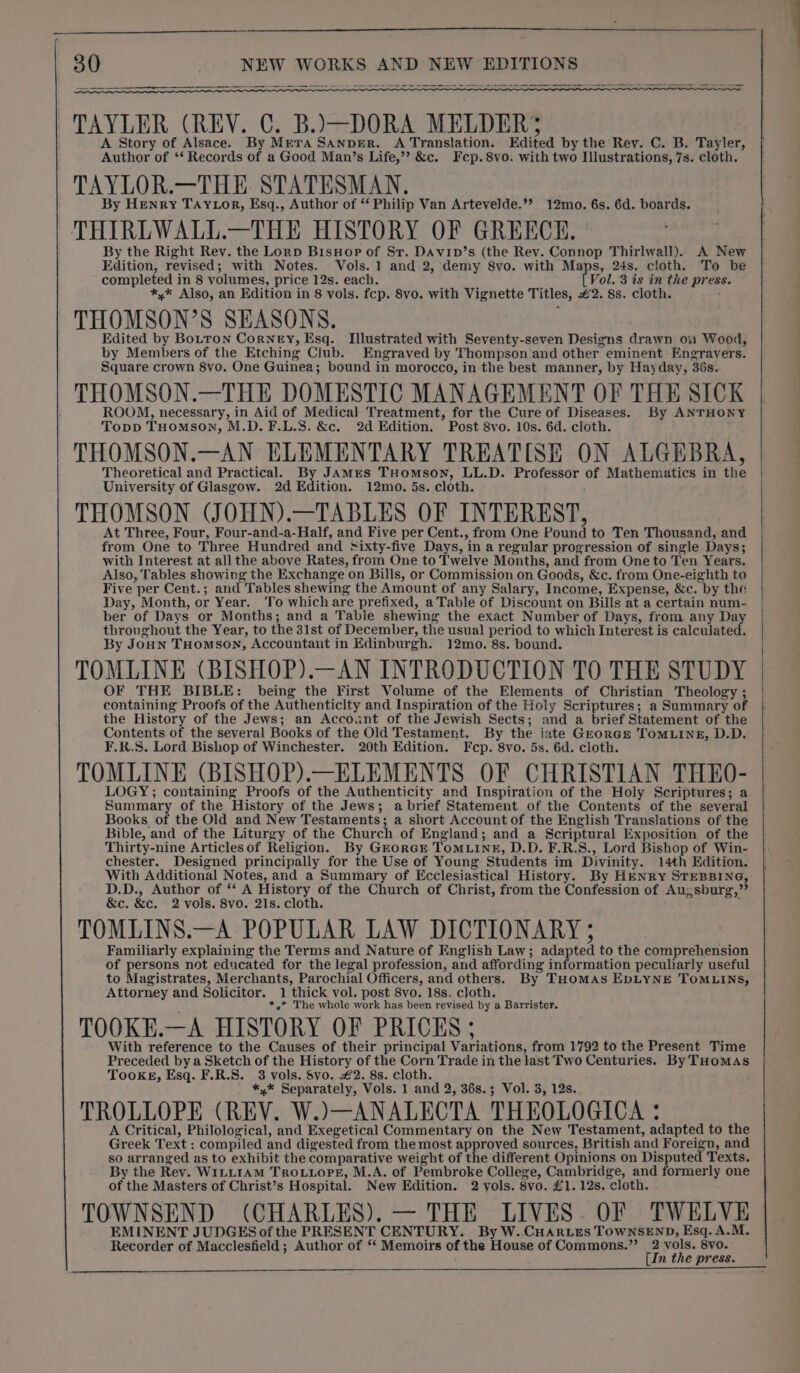 ~~ pn en = a nee pee eae oe al ace a Sa a TAYLER (REV. C. B.)\—DORA MELDER;S A Story of Alsace. By Mera SANDER. A Translation. Edited by the Rev. C. B. Tayler, Author of ‘‘ Records of a Good Man’s Life,”? &amp;c. Fep.8vo. with two Illustrations, 7s. cloth. TAYLOR.—THE STATESMAN, By Henry TAYLor, Esq., Author of ‘‘ Philip Van Artevelde.’? 12mo. 6s. 6d. boards. THIREWALL.—THE HISTORY OF GREECE. By the Right Rev. the Lorp BisHop of Sr. DAvip’s (the Rev. Connop Thirlwall). A New Edition, revised; with Notes. Vols. 1 and 2, demy 8vo. with Maps, 24s. cloth. To be completed in 8 volumes, price 12s. each. Vol. 3 is in the press. *,* Also, an Edition in 8 vols. fcp. 8vo. with Vignette Titles, #2. 8s. cloth. THOMSON’S SEASONS. Edited by Botton Corney, Esq. Illustrated with Seventy-seven Designs drawn on Wood, by Members of the Etching Club. Engraved by Thompson and other eminent Engravers. Square crown 8vo. One Guinea; bound in morocco, in the best manner, by Hayday, 36s. THOMSON.—THE DOMESTIC MANAGEMENT OF THE SICK ROOM, necessary, in Aid of Medical Treatment, for the Cure of Diseases. By ANTHONY Topp THomson, M.D. F.L.S. &amp;c. 2d Edition. Post 8vo. 10s. 6d. cloth. THOMSON.—AN ELEMENTARY TREATISE ON ALGEBRA, Theoretical and Practical. By JAmMres THomson, LL.D. Professor of Mathematics in the University of Glasgow. 2d Edition. 12mo. 5s. cloth. THOMSON (JOHN).—TABLES OF INTEREST, At Three, Four, Four-and-a-Half, and Five per Cent., from One Pound to Ten Thousand, and from One to Three Hundred and Sixty-five Days, in a regular progression of single Days; with Interest at allthe above Rates, from One to Twelve Months, and from One to Ten Years. Also, Tables showing the Exchange on Bills, or Commission on Goods, &amp;c. from One-eighth to Five per Cent.; and Tables shewing the Amount of any Salary, Income, Expense, &amp;e. by the Day, Month, or Year. To which are prefixed, a Table of Discount on Bills at a certain num-. ber of Days or Months; and a Table shewing the exact Number of Days, from any Day throughout the Year, to the 3lst of December, the usual period to which Interest is calculated. By Joun THomson, Accountant in Edinburgh. 12mo. 8s. bound. TOMLINE (BISHOP).—AN INTRODUCTION TO THE STUDY OF THE BIBLE: being the First Volume of the Elements of Christian Theology ; containing Proofs of the Authenticlty and Inspiration of the Holy Scriptures; a Summary of the History of the Jews; an Account of the Jewish Sects; and a brief Statement of the Contents of the several Books of the Old Testament. By the late Grorcse TOMLINE, D.D. F.R.S. Lord Bishop of Winchester. 20th Edition. Fcp. 8vo. 5s. 6d. cloth. TOMLINE (BISHOP).—ELEMENTS OF CHRISTIAN THEO- LOGY; containing Proofs of the Authenticity and Inspiration of the Holy Scriptures; a Summary of the History of the Jews; a brief Statement of the Contents of the several Books of the Old and New Testaments; a short Account of the English Translations of the Bible, and of the Liturgy of the Church of England; and a Scriptural Exposition of the Thirty-nine Articlesof Religion. By GrorGE ToMLINE, D.D. F.R.S., Lord Bishop of Win- chester. Designed principally for the Use of Young Students im Divinity. 14th Edition. With Additional Notes, and a Summary of Ecclesiastical History. By HENRY STEBBING, D.D., Author of ‘‘ A History of the Church of Christ, from the Confession of Augsburg,” &amp;c. &amp;c. 2 vols. 8vo. 21s. cloth. . TOMLINS.—A POPULAR LAW DICTIONARY ; Familiarly explaining the Terms and Nature of English Law; adapted to the comprehension of persons not educated for the legal profession, and affording information peculiarly useful to Magistrates, Merchants, Parochial Officers, and others. By THOMAS EDLYNE TOMLINS, Attorney and Solicitor. 1 thick vol. post 8vo. 18s. cloth. *,* The whole work has been revised by a Barrister. TOOKE.—A HISTORY OF PRICES; With reference to the Causes of their principal Variations, from 1792 to the Present Time Preceded bya Sketch of the History of the Corn Trade in the last Two Centuries. By THoMAS Tookgs, Esq. F.R.S. 3 vols. Svo. #2. 8s. cloth. *,* Separately, Vols. 1 and 2, 36s.; Vol. 3, 12s. TROLLOPE (REV. W.)—ANALECTA THEOLOGICA : A Critical, Philological, and Exegetical Commentary on the New Testament, adapted to the Greek Text : compiled and digested from the most approved sources, British and Foreign, and so arranged as to exhibit the comparative weight of the different Opinions on Disputed Texts. By the Rev. WiLLIAmM TROLLOPE, M.A. of Pembroke College, Cambridge, and formerly one of the Masters of Christ’s Hospital. New Edition. 2 yols. 8vo. £1. 12s. cloth. TOWNSEND (CHARLES). — THE LIVES. OF TWELVE EMINENT JUDGES of the PRESENT CENTURY. By W..CHARLES TOWNSEND, Esq. A.M. Recorder of Macclesfield ; Author of ‘* Memoirs of the House of Commons.”’ ' xiv ah [In press.