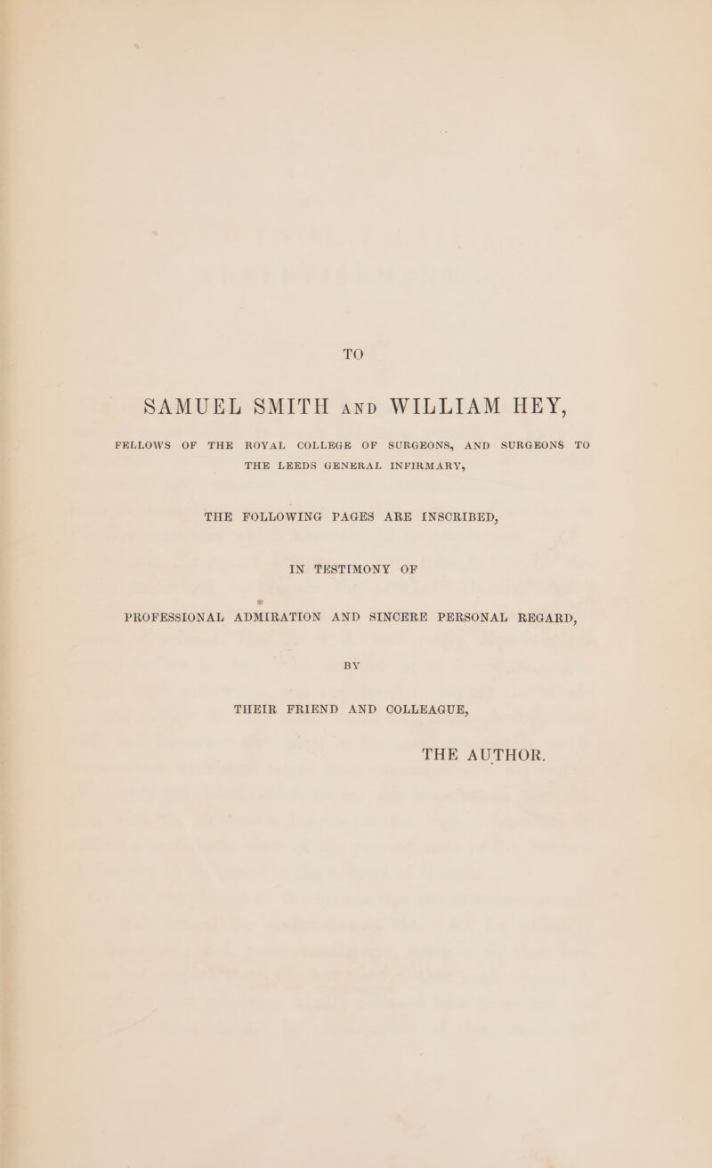 TO SAMUEL SMITH anno WILLIAM HEY, FELLOWS OF THE ROYAL COLLEGE OF SURGEONS, AND SURGEONS TO THE LEEDS GENERAL INFIRMARY, THE FOLLOWING PAGES ARE INSCRIBED, IN TESTIMONY OF PROFESSIONAL ADMIRATION AND SINCERE PERSONAL REGARD, BY THEIR FRIEND AND COLLEAGUE, THE AUTHOR.