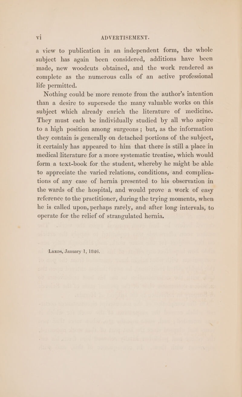 a view to publication in an independent form, the whole subject has again been considered, additions have been made, new woodcuts obtained, and the work rendered as complete as the numerous calls of an active professional life permitted. Nothing could be more remote from the author’s intention than a desire to supersede the many valuable works on this subject which already enrich the literature of medicine. They must each be individually studied by all who aspire to a high position among surgeons; but, as the information they contain is generally on detached portions of the subject, it certainly has appeared to him that there is still a place in medical literature for a more systematic treatise, which would form a text-book for the student, whereby he might be able to appreciate the varied relations, conditions, and complica- tions of any case of hernia presented to his observation in the wards of the hospital, and would prove a work of easy reference to the practitioner, during the trying moments, when he is called upon, perhaps rarely, and after long intervals, to operate for the relief of strangulated hernia.