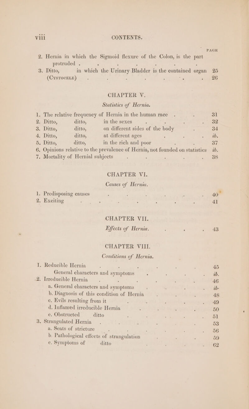 PAGE 2. Hernia in which the Sigmoid flexure of the Colon, is the part protruded . ; 3. Ditto, in which the gion Bladder is ve cote organ 25 (CysTocELE) : : : , ig ee CHAPTER V. Statistics of Hernia. 1. The relative frequency of Hernia in the human race _. : 31 2. Ditto, ditto, in the sexes : : - ee 3. Ditto, ditto, on different sides of the Ben 4 34 4. Ditto, ditto, at different ages : ; = ies 5. Ditto, ditto, in the rich and poor 37 6. Opinions relative to the prevalence of Hernia, not fanvatln’ on stains ab, 7. Mortality of Hernial subjects : : : : » - Oo CHAPTER VI. Causes of Hernia. 1. Predisposing causes ‘ : . 40 2. Exciting Fe mens 28s os ae : ; : : 4] CHAPTER VII. Effects of Hernia. : : . . 48 CHAPTER Vill. Conditions of Hernia. I. Reducible Hernia : ‘ : ! 45 General characters and symptoms ‘ : : - a0. -2. Irreducible Hernia : : : . 46 a. General characters and symptoms ; oo abe b. Diagnosis of this condition of Hernia ; : : 48 ce. Evils resulting from it ; : anpesg d. Inflamed irreducible Hernia : : 50 e. Obstructed ditto . ' 2, a 3. Strangulated Hernia. ; 53 a. Seats of stricture : 2s b. Pathological effects of Simaunulnrien . R 59 ce. Symptoms of ditto MRO?