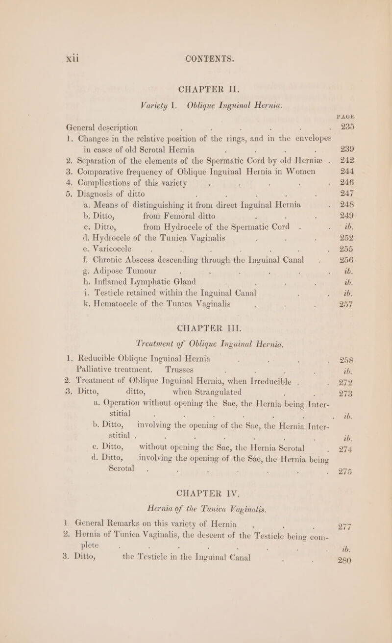 CHAPTER II. Variety 1. Oblique Inguinal Hernia. PAGE General description . 235 1, Changes in the relative penta of ie rings, and in the eny ayolopen in eases of old Scrotal Hernia , 239 2. Separation of the elements of the Spermatic Cord by old Flemie . 242 3. Comparative frequency of Oblique Inguinal Hernia in Women 244 4. Complications of this variety , : , 246 5. Diagnosis of ditto ; 247 a. Means of distinguishing it bina ize fngetindl Hernia . 248 b. Ditto, from Femoral ditto : 249 ce. Ditto, from Hydrocele of the Spenmatic cabid ; Pes ae. d. Hydrocele of the Tunica Vaginalis 252 e. Varicocele ; . 255 f. Chronic Abscess descantins pivotigh the oes! Chul 256 g. Adipose Tumour ; : es h. Inflamed Lymphatic Gland 2b. i. Testicle retained within the Inguinal Canal : UEAGG: k. Hematocele of the Tunica Vaginalis 257 CHAPTER III. Treatment of Oblique Inguinal Hernia. 1. Reducible Oblique Inguinal Hernia ; . 258 Palliative treatment. Trusses ib. 2. Treatment of Oblique Inguinal Hernia, when nigduetle , 22 3, Ditto, ditto, when Siomoulated 273 a. Operation without opening the Sac, the Hernia being ticks stitial ; Ea meek b. Ditto, — involving él opening of the Sac, the Hernia Inter- stitial . : . ; 0b. ce. Ditto, without opening the Sac, the Hernia Scrotal . O74 d. Ditto, involving the opening of the Sac, the Hernia being Serotal ’ ; . 2765 CHAPTER IV. Hernia of the Tunica Vaginalis. J]. General Remarks on this variety of Hernia ' F 277 2. Hernia of Tunica Vaginalis, the descent of the Tone being com- plete : : ; ’ ah iy 3, Ditto, the ieteidle in the fnwateul Canal ; 280