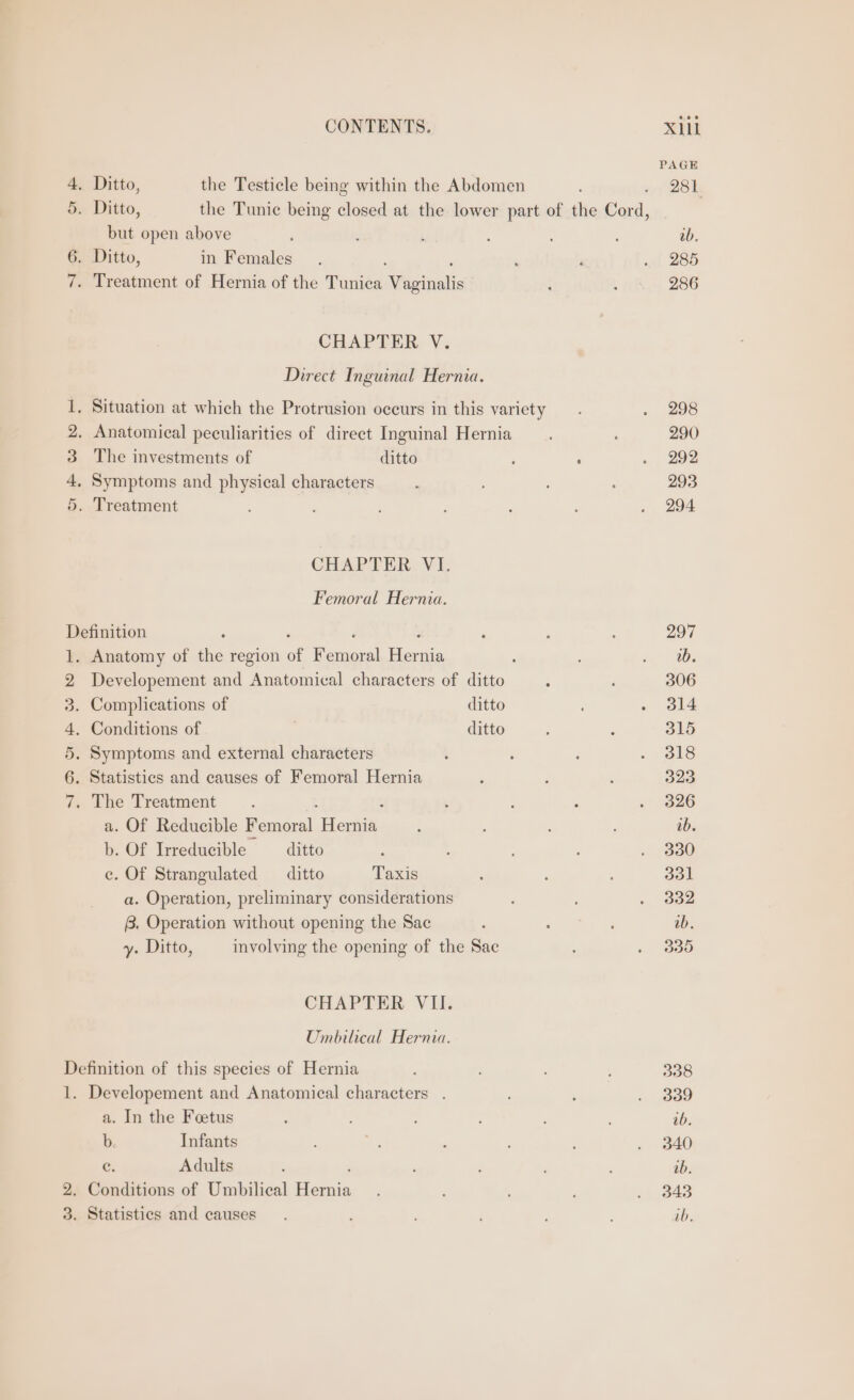 4. Ditto, the Testicle being within the Abdomen 5. Ditto, the Tunic being closed at the lower part of the Cord, but open above 6. Ditto, in Females : : 7. Treatment of Hernia of the Tunica Vaginalis CHAPTER V. Direct Inguinal Hernia. . Anatomical peculiarities of direct Inguinal Hernia The investments of ditto . Symptoms and physical characters . Treatment Hm CO bo Or CHAPTER: Vi: Femoral Hernia. Definition - : ‘ : . Anatomy of the region of Femoral Hernia Developement and Anatomical characters of ditto Complications of ditto . Conditions of ditto Symptoms and external characters . Statistics and causes of Femoral Hernia . The Treatment . 2 a. Of Reducible Femoral Hernia b. Of Irreducible —_ ditto e. Of Strangulated ditto Taxis a. Operation, preliminary considerations 8. Operation without opening the Sac y. Ditto, involving the opening of the Sac Ww bp re SID Or CHAPTER VII: Umbilical Hernia. Definition of this species of Hernia 1. Developement and Anatomical characters . a. In the Feetus b. Infants c. Adults ‘ 2. Conditions of Umbilical Hernia 3. Statistics and causes PAGE 281 298 290 292 293 294 308 339 ab. 340 ab. 343 ib.