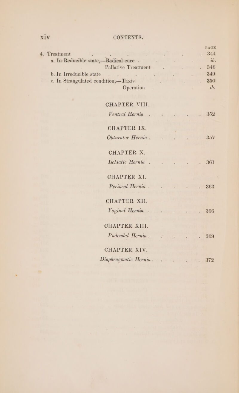 PAGE 4, Treatment ; U ; 344 a. In Reducible state,—Radical cure . ib. Pallative Treatment ‘ si B46 b. In Irreducible state : : : ; 349 ce, In Strangulated condition,—Taxis : . 350 Operation. ; ib. CHAPTER VIII. Ventral Hernia . : : ; ieee CHAPTER IX. . Obturator Hernia . : . ; . 357 CHAPTER X. Ischiatic Hernia . : : . 361 CHAPTER XI. Perineal Hernia . ‘ : P HBGS CHAPTER. XII Vaginal Herma . ; ; : . 366 CHAPTER XIII. Pudendal Hernia . : : .-, B69 CHAPTER XIV. Diaphragmatic Hernia. . } : vase