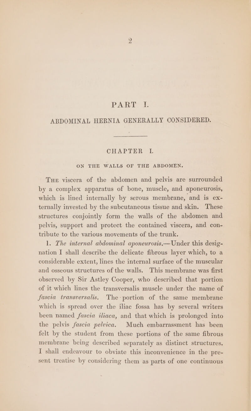 PART. 1 ABDOMINAL HERNIA GENERALLY CONSIDERED. CHAPTER ON THE WALLS OF THE ABDOMEN, Tue viscera of the abdomen and pelvis are surrounded by a complex apparatus of bone, muscle, and aponeurosis, which is lined internally by serous membrane, and is ex- ternally invested by the subcutaneous tissue and skin. ‘These structures conjointly form the walls of the abdomen and pelvis, support and protect the contained viscera, and con- tribute to the various movements of the trunk. 1. The internal abdominal aponeurosis.— Under this desig- nation I shall describe the delicate fibrous layer which, to a considerable extent, lines the internal surface of the muscular and osseous structures of the walls. This membrane was first observed by Sir Astley Cooper, who described that portion of it which lines the transversalis muscle under the name of fascia transversalis, The-portion of the same membrane which is spread over the iliac fossa has by several writers been named fascia aliaca, and that which is prolonged into the pelvis fascia pelvica. Much embarrassment has been felt by the student from these portions of the same fibrous membrane being described separately as distinct structures. I shall endeavour to obviate this inconvenience in the pre- sent treatise by considering them as parts of one continuous