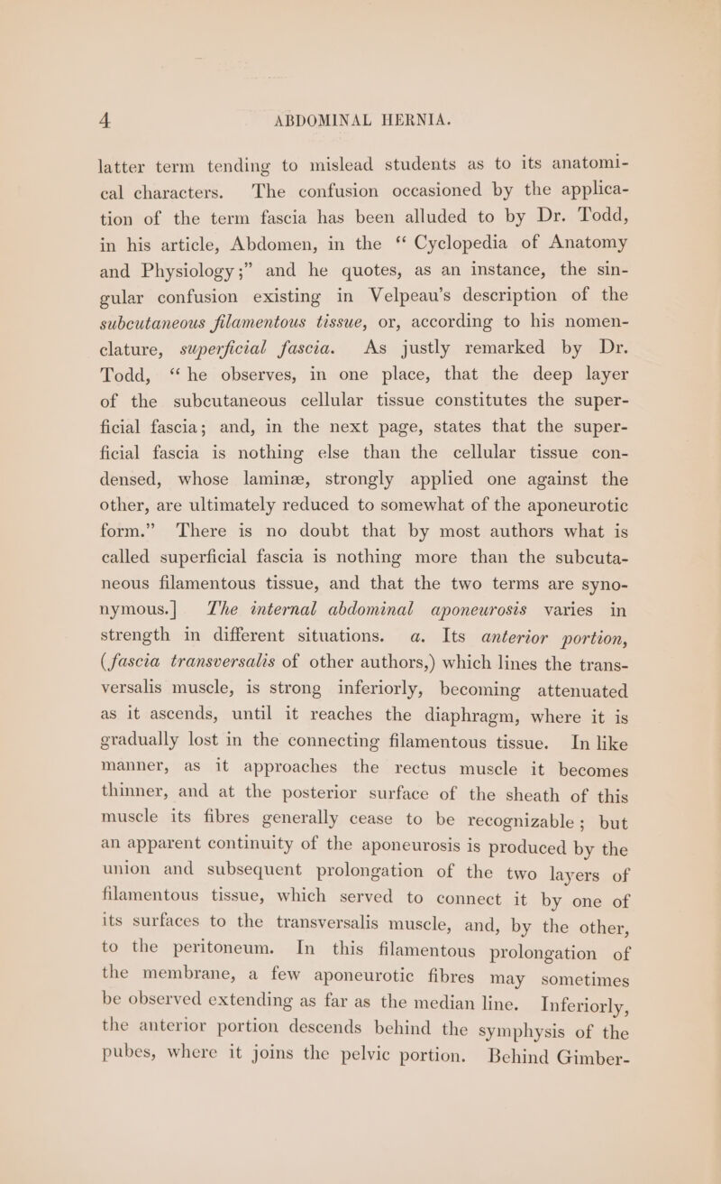 latter term tending to mislead students as to its anatomi- cal characters. The confusion occasioned by the applica- tion of the term fascia has been alluded to by Dr. Todd, in his article, Abdomen, in the ‘ Cyclopedia of Anatomy and Physiology;” and he quotes, as an instance, the sin- gular confusion existing in Velpeau’s description of the subcutaneous filamentous tissue, or, according to his nomen- clature, superficial fascia. As justly remarked by Dr. Todd, ‘he observes, in one place, that the deep layer of the subcutaneous cellular tissue constitutes the super- ficial fascia; and, in the next page, states that the super- ficial fascia is nothing else than the cellular tissue con- densed, whose laminz, strongly applied one against the other, are ultimately reduced to somewhat of the aponeurotic form.” There is no doubt that by most authors what is called superficial fascia is nothing more than the subcuta- neous filamentous tissue, and that the two terms are syno- nymous.| Zhe internal abdominal aponeurosis varies in strength in different situations. a. Its anterior portion, (fascia transversalis of other authors,) which lines the trans- versalis muscle, is strong inferiorly, becoming attenuated as it ascends, until it reaches the diaphragm, where it is gradually lost in the connecting filamentous tissue. In like manner, as it approaches the rectus muscle it becomes thinner, and at the posterior surface of the sheath of this muscle its ubres generally cease to be recognizable; but an apparent continuity of the aponeurosis is produced by the union and subsequent prolongation of the two layers of filamentous tissue, which served to connect it by one of its surfaces to the transversalis muscle, and, by the other to the peritoneum. In this filamentous prolongation of the membrane, a few aponeurotic fibres may sometimes be Beserred extending as far as the median line. Inferiorly, the anterior portion descends behind the symphysis of the pubes, where it joins the pelvic portion. Behind Gimber-