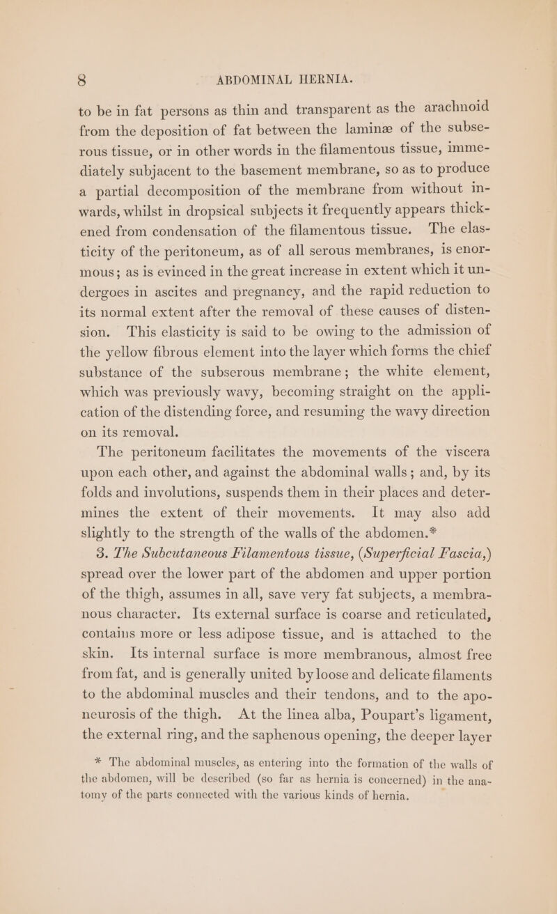 to be in fat persons as thin and transparent as the arachnoid from the deposition of fat between the lamine of the subse- rous tissue, or in other words in the filamentous tissue, imme- diately subjacent to the basement membrane, so as to produce a partial decomposition of the membrane from without in- wards, whilst in dropsical subjects it frequently appears thick- ened from condensation of the filamentous tissue. The elas- ticity of the peritoneum, as of all serous membranes, 1s enor- mous; as is evinced in the great increase in extent which it un- dergoes in ascites and pregnancy, and the rapid reduction to its normal extent after the removal of these causes of disten- sion. This elasticity is said to be owing to the admission of the yellow fibrous element into the layer which forms the chief substance of the subserous membrane; the white element, which was previously wavy, becoming straight on the appli- cation of the distending force, and resuming the wavy direction on its removal. The peritoneum facilitates the movements of the viscera upon each other, and against the abdominal walls; and, by its folds and involutions, suspends them in their places and deter- mines the extent of their movements. It may also add slightly to the strength of the walls of the abdomen.* 3. The Subcutaneous Filamentous tissue, (Superficial Fascia,) spread over the lower part of the abdomen and upper portion of the thigh, assumes in all, save very fat subjects, a membra- nous character. Its external surface is coarse and reticulated, — contains more or less adipose tissue, and is attached to the skin. Its internal surface is more membranous, almost free from fat, and is generally united by loose and delicate filaments to the abdominal muscles and their tendons, and to the apo- neurosis of the thigh. At the linea alba, Poupart’s ligament, the external ring, and the saphenous opening, the deeper layer * The abdominal muscles, as entering into the formation of the walls of the abdomen, will be described (so far as hernia is concerned) in the ana- tomy of the parts connected with the various kinds of hernia. ;