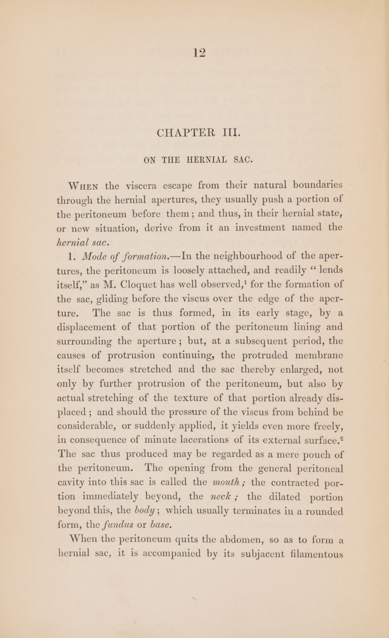 CHAPTER Il. ON THE HERNIAL SAC. Wuen the viscera escape from their natural boundaries through the hernial apertures, they usually push a portion of the peritoneum before them; and thus, in their hernial state, or new situation, derive from it an investment named the hernial sac. 1. Mode of formation.—In the neighbourhood of the aper- tures, the peritoneum is loosely attached, and readily ‘‘ lends itself,” as M. Cloquet has well observed,! for the formation of the sac, gliding before the viscus over the edge of the aper- ture. The sac is thus formed, in its early stage, by a displacement of that portion of the peritoneum lining and surrounding the aperture; but, at a subsequent period, the causes of protrusion continuing, the protruded membrane itself becomes stretched and the sac thereby enlarged, not only by further protrusion of the peritoneum, but also by actual stretching of the texture of that portion already dis- placed ; and should the pressure of the viscus from behind be considerable, or suddenly applied, it yields even more freely, in consequence of minute lacerations of its external surface.? The sac thus produced may be regarded as a mere pouch of the peritoneum. The opening from the general peritoneal cavity into this sac is called the mouth; the contracted por- tion immediately beyond, the neck; the dilated portion beyond this, the body; which usually terminates in a rounded form, the fundus or base. When the peritoneum quits the abdomen, so as to form a hernial sac, it is accompanied by its subjacent filamentous