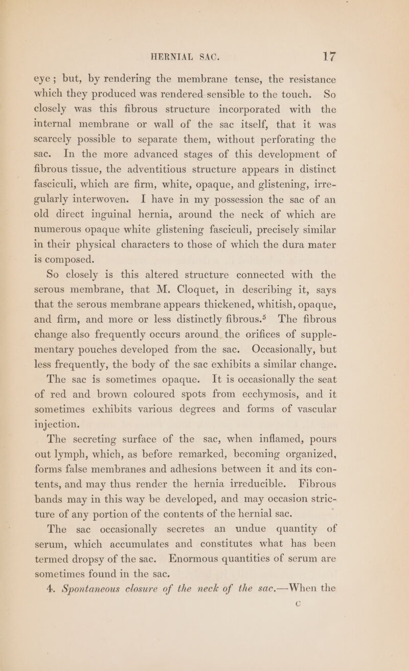 eye; but, by rendering the membrane tense, the resistance which they produced was rendered sensible to the touch. So closely was this fibrous structure incorporated with the internal membrane or wall of the sac itself, that it was scarcely possible to separate them, without perforating the sac. In the more advanced stages of this development of fibrous tissue, the adventitious structure appears in distinct fasciculi, which are firm, white, opaque, and glistening, irre- gularly interwoven. I have in my possession the sac of an old direct inguinal hernia, around the neck of which are numerous opaque white glistening fasciculi, precisely similar in their physical characters to those of which the dura mater is composed. So closely is this altered structure connected with the serous membrane, that M. Cloquet, in describing it, says that the serous membrane appears thickened, whitish, opaque, and firm, and more or less distinctly fibrous. The fibrous change also frequently occurs around. the orifices of supple- mentary pouches developed from the sac. Occasionally, but less frequently, the body of the sac exhibits a similar change. The sac is sometimes opaque. It is occasionally the seat of red and brown coloured spots from ecchymosis, and it sometimes exhibits various degrees and forms of vascular injection. The secreting surface of the sac, when inflamed, pours out lymph, which, as before remarked, becoming organized, forms false membranes and adhesions between it and its con- tents, and may thus render the hernia irreducible. Fibrous bands may in this way be developed, and may occasion stric- ture of any portion of the contents of the hernial sac. | The sac occasionally secretes an undue quantity of serum, which accumulates and constitutes what has been termed dropsy of the sac. Enormous quantities of serum are sometimes found in the sac. 4. Spontaneous closure of the neck of the sac.—When the C