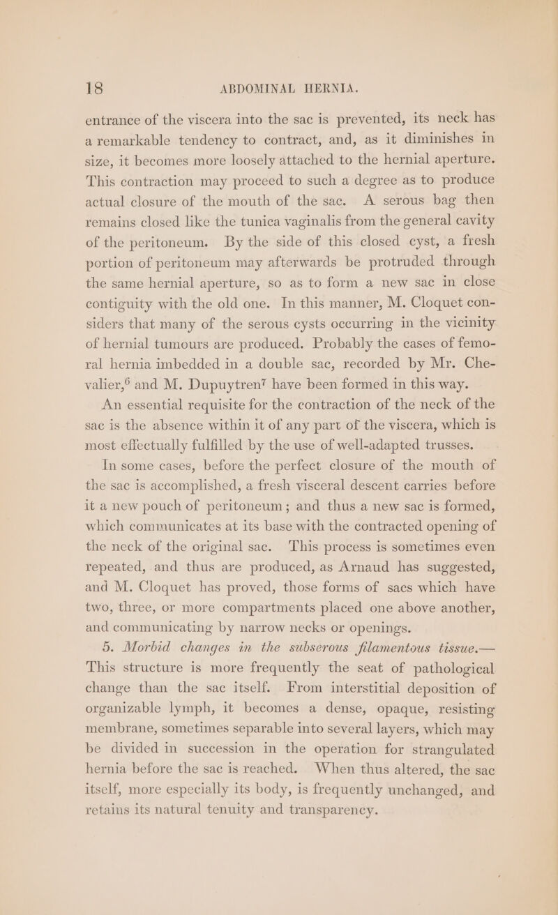 entrance of the viscera into the sac is prevented, its neck has a remarkable tendency to contract, and, as it diminishes in size, it becomes more loosely attached to the hernial aperture. This contraction may proceed to such a degree as to produce actual closure of the mouth of the sac. A serous bag then remains closed like the tunica vaginalis from the general cavity of the peritoneum. By the side of this closed cyst, a fresh portion of peritoneum may afterwards be protruded through the same hernial aperture, so as to form a new sac in close contiguity with the old one. In this manner, M. Cloquet con- siders that many of the serous cysts occurring in the vicinity of hernial tumours are produced. Probably the cases of femo- ral hernia imbedded in a double sac, recorded by Mr. Che- valier,° and M. Dupuytren™ have been formed in this way. An essential requisite for the contraction of the neck of the sac is the absence within it of any part of the viscera, which is most effectually fulfilled by the use of well-adapted trusses. In some cases, before the perfect closure of the mouth of the sac 1s accomplished, a fresh visceral descent carries before it a new pouch of peritoneum; and thus a new sac is formed, which communicates at its base with the contracted opening of the neck of the original sac. This process is sometimes even repeated, and thus are produced, as Arnaud has suggested, and M. Cloquet has proved, those forms of sacs which have two, three, or more compartments placed one above another, and communicating by narrow necks or openings. 5. Morbid changes in the subserous filamentous tisswe.— This structure is more frequently the seat of pathological change than the sac itself. From interstitial deposition of organizable lymph, it becomes a dense, opaque, resisting membrane, sometimes separable into several layers, which may be divided in succession in the operation for strangulated hernia before the sac is reached. When thus altered, the sac itself, more especially its body, is frequently unchanged, and retains its natural tenuity and transparency.