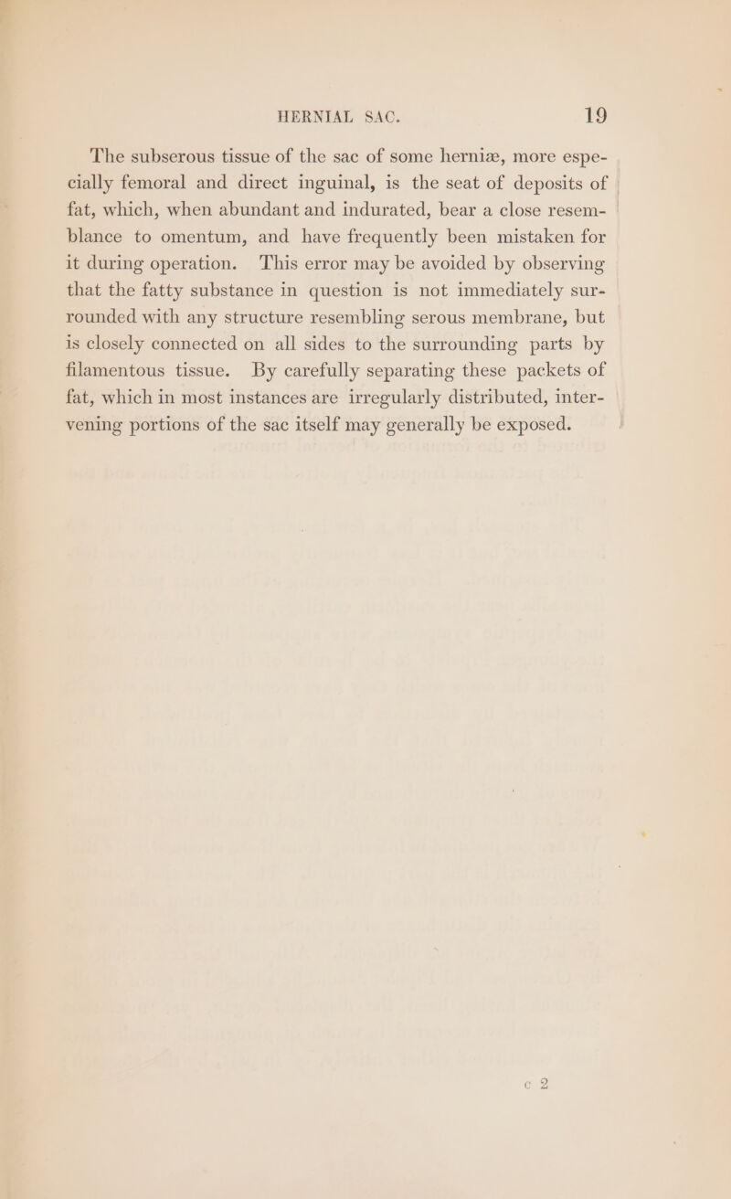 The subserous tissue of the sac of some herniz, more espe- cially femoral and direct inguinal, is the seat of deposits of | fat, which, when abundant and indurated, bear a close resem- blance to omentum, and have frequently been mistaken for it during operation. This error may be avoided by observing that the fatty substance in question is not immediately sur- rounded with any structure resembling serous membrane, but is closely connected on all sides to the surrounding parts by filamentous tissue. By carefully separating these packets of fat, which in most instances are irregularly distributed, inter- vening portions of the sac itself may generally be exposed.