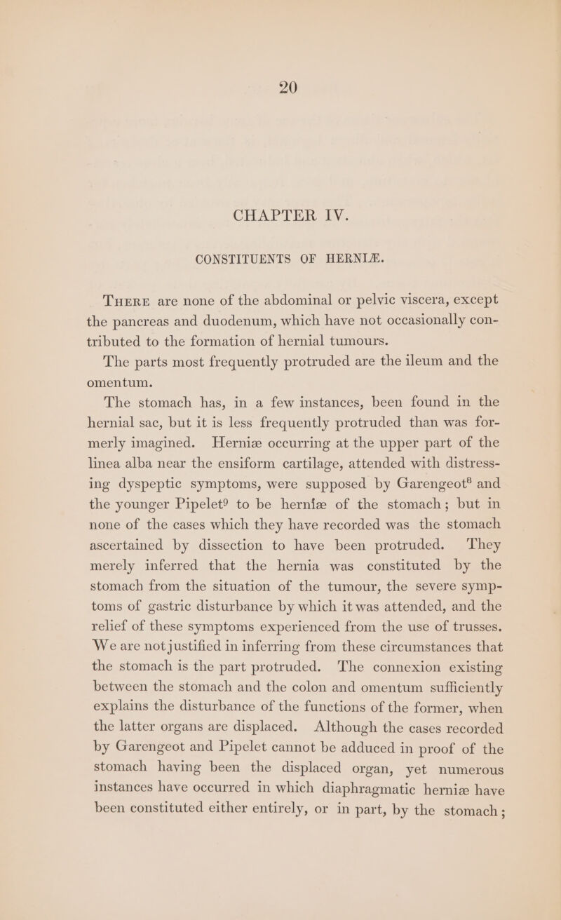 CHAPTER Ivy. CONSTITUENTS OF HERNIZ. THERE are none of the abdominal or pelvic viscera, except the pancreas and duodenum, which have not occasionally con- tributed to the formation of hernial tumours. The parts most frequently protruded are the ileum and the omentum. The stomach has, in a few instances, been found in the hernial sac, but it is less frequently protruded than was for- merly imagined. Hernia occurring at the upper part of the linea alba near the ensiform cartilage, attended with distress- ing dyspeptic symptoms, were supposed by Garengeot® and the younger Pipelet? to be herniz of the stomach; but in none of the cases which they have recorded was the stomach ascertained by dissection to have been protruded. ‘They merely inferred that the hernia was constituted by the stomach from the situation of the tumour, the severe symp- toms of gastric disturbance by which it was attended, and the relief of these symptoms experienced from the use of trusses. We are notjustified in inferring from these circumstances that the stomach is the part protruded. The connexion existing between the stomach and the colon and omentum sufficiently explains the disturbance of the functions of the former, when the latter organs are displaced. Although the cases recorded by Garengeot and Pipelet cannot be adduced in proof of the stomach having been the displaced organ, yet numerous instances have occurred in which diaphragmatic herniz have been constituted either entirely, or in part, by the stomach;