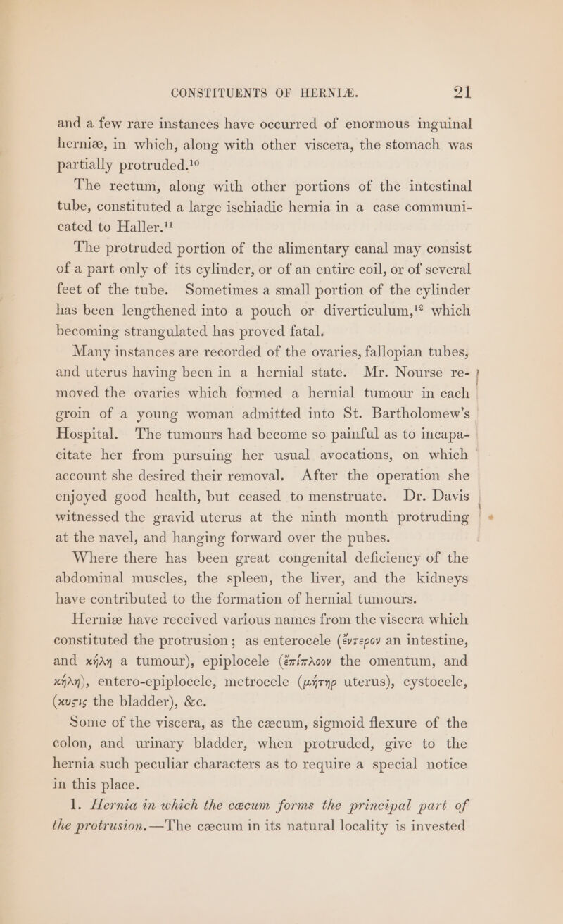 and a few rare instances have occurred of enormous inguinal herniz, in which, along with other viscera, the stomach was partially protruded.’ The rectum, along with other portions of the intestinal tube, constituted a large ischiadic hernia in a case communi- cated to Haller. The protruded portion of the alimentary canal may consist of a part only of its cylinder, or of an entire coil, or of several feet of the tube. Sometimes a small portion of the cylinder has been lengthened into a pouch or diverticulum,!® which becoming strangulated has proved fatal. Many instances are recorded of the ovaries, fallopian tubes, and uterus having been in a hernial state. Mr. Nourse re- moved the ovaries which formed a hernial tumour in each groin of a young woman admitted into St. Bartholomew’s eee account she desired their removal. After the operation she at the navel, and hanging forward over the pubes. Where there has been great congenital deficiency of the abdominal muscles, the spleen, the liver, and the kidneys have contributed to the formation of hernial tumours. Herniz have received various names from the viscera which constituted the protrusion; as enterocele (&amp;repoy an intestine, and xjAy a tumour), epiplocele (éimAoov the omentum, and xy), entero-epiplocele, metrocele (u4ryp uterus), cystocele, (xusis the bladder), &amp;c. Some of the viscera, as the caecum, sigmoid flexure of the colon, and urinary bladder, when protruded, give to the hernia such peculiar characters as to require a special notice in this place. 1. Hernia in which the cecum forms the principal part of the protrusion.—The cecum in its natural locality is invested