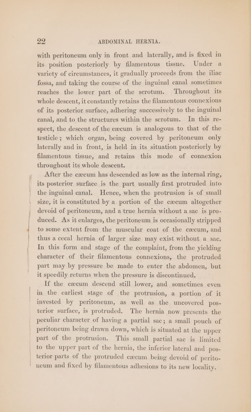with peritoneum only in front and laterally, and is fixed in its position posteriorly by filamentous tissue. Under a variety of circumstances, it gradually proceeds from the iliac fossa, and taking the course of the inguinal canal sometimes reaches the lower part of the scrotum. Throughout its whole descent, it constantly retains the filamentous connexions of its posterior surface, adhering successively to the inguinal canal, and to the structures within the scrotum. In this re- spect, the descent of the cecum is analogous to that of the testicle; which organ, being covered by peritoneum only laterally and in front, is held in its situation posteriorly by filamentous tissue, and retains this mode of connexion throughout its whole descent. After the caecum has descended as low as the internal ring, its posterior surface is the part usually first protruded into the inguinal canal. Hence, when the protrusion is of small size, it is constituted by a portion of the caecum altogether devoid of peritoneum, and a true hernia without a sac is pro- duced. As it enlarges, the peritoneum is occasionally stripped to some extent from the muscular coat of the czecum, and thus a cecal hernia of larger size may exist without. a sac. In this form and stage of the complaint, from the yielding character of their filamentous connexions, the protruded part may by pressure be made to enter the abdomen, but it speedily returns when the pressure is discontinued. If the czcum descend still lower, and sometimes even in the earliest stage of the protrusion, a portion of it invested by peritoneum, as well as the uncovered pos- terior surface, is protruded. The hernia now presents the peculiar character of having a partial sac; a small pouch of peritoneum being drawn down, which is situated at the upper part of the protrusion. This small partial sac is limited to the upper part of the hernia, the inferior lateral and pos- terior parts of the protruded czecum being devoid of perito- ieum and fixed by filamentous adhesions to its new locality.