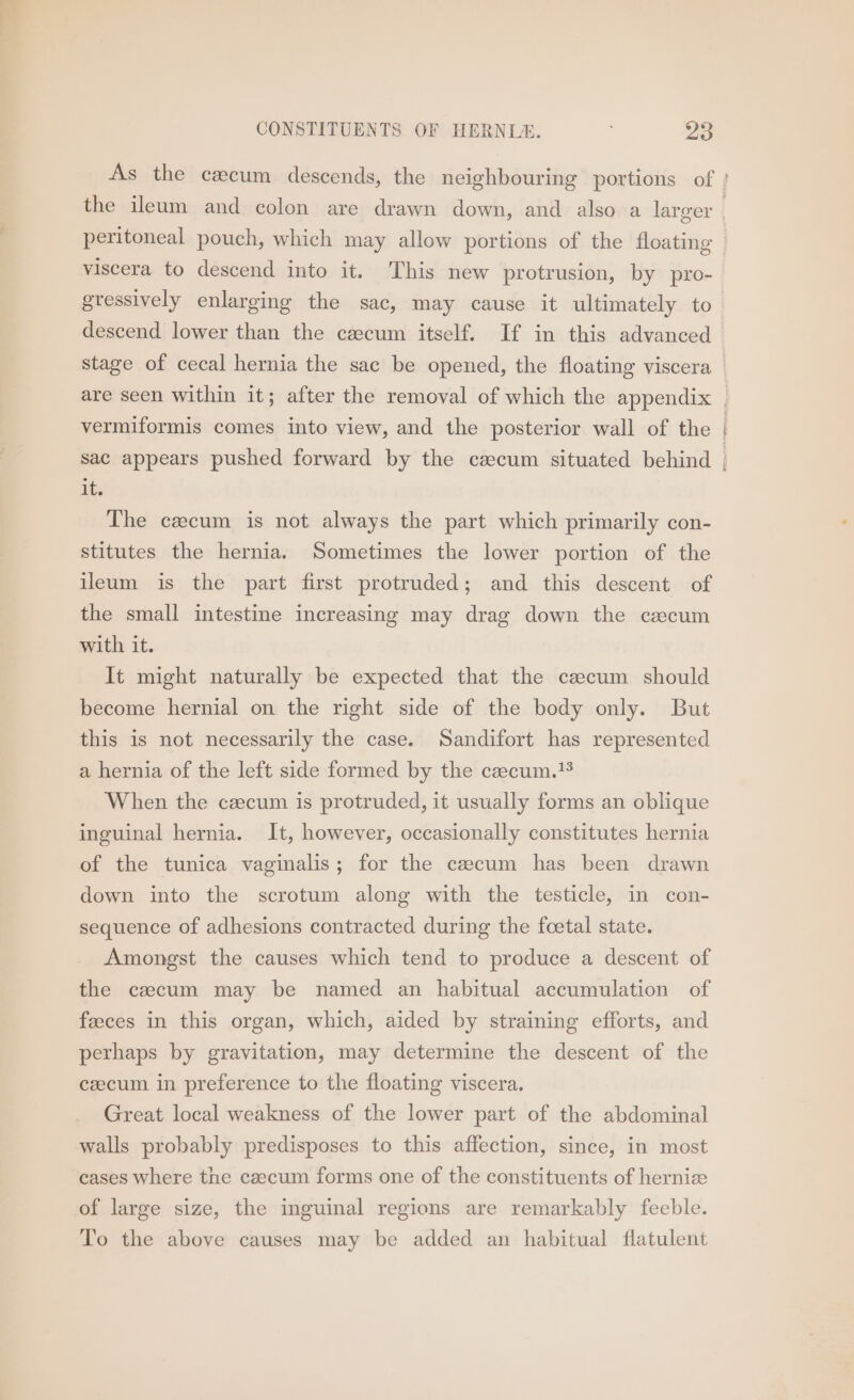 viscera to descend into it. This new protrusion, by pro- descend lower than the caecum itself. If in this advanced are seen within it; after the removal of which the appendix mete it. The czcum is not always the part which primarily con- stitutes the hernia. Sometimes the lower portion of the ileum is the part first protruded; and this descent of the small intestine increasing may drag down the cecum with it. It might naturally be expected that the czecum should become hernial on the right side of the body only. But this is not necessarily the case. Sandifort has represented a hernia of the left side formed by the czecum.!® When the cecum is protruded, it usually forms an oblique inguinal hernia. It, however, occasionally constitutes hernia of the tunica vaginalis; for the czecum has been drawn down into the scrotum along with the testicle, in con- sequence of adhesions contracted during the foetal state. Amongst the causes which tend to produce a descent of the caecum may be named an habitual accumulation of feces in this organ, which, aided by straining efforts, and perhaps by gravitation, may determine the descent of the czecum in preference to the floating viscera. Great local weakness of the lower part of the abdominal walls probably predisposes to this affection, since, in most cases where the czecum forms one of the constituents of hernize of large size, the imguinal regions are remarkably feeble. To the above causes may be added an habitual flatulent