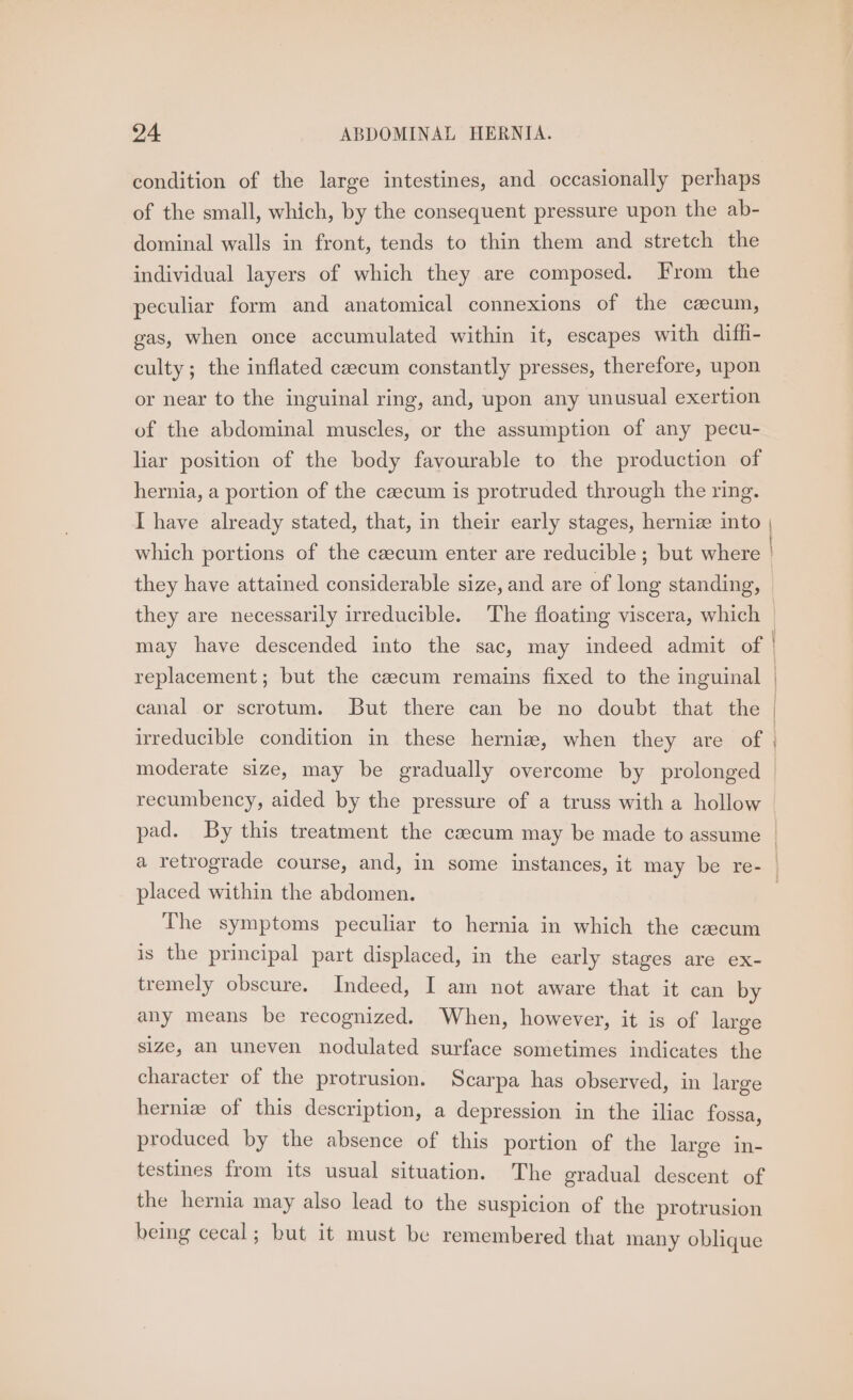 condition of the large intestines, and occasionally perhaps of the small, which, by the consequent pressure upon the ab- dominal walls in front, tends to thin them and stretch the individual layers of which they are composed. From the peculiar form and anatomical connexions of the caecum, gas, when once accumulated within it, escapes with difh- culty; the inflated caecum constantly presses, therefore, upon or near to the inguinal ring, and, upon any unusual exertion of the abdominal muscles, or the assumption of any pecu- liar position of the body favourable to the production of hernia, a portion of the czecum is protruded through the ring. replacement; but the cacum remains fixed to the inguinal canal or scrotum. But there can be no doubt that the moderate size, may be gradually overcome by prolonged recumbency, aided by the pressure of a truss with a hollow placed within the abdomen. The symptoms peculiar to hernia in which the caecum is the principal part displaced, in the early stages are ex- tremely obscure. Indeed, I am not aware that it can by any means be recognized. When, however, it is of large size, an uneven nodulated surface sometimes indicates the character of the protrusion. Scarpa has observed, in large hernia of this description, a depression in the iliac fossa, produced by the absence of this portion of the large in- testines from its usual situation. The gradual descent of the hernia may also lead to the suspicion of the protrusion being cecal; but it must be remembered that many oblique