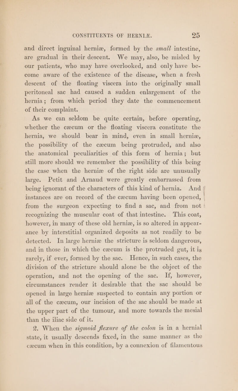 and direct inguinal herniz, formed by the smad/ intestine, are gradual in their descent. We may, also, be misled by our patients, who may have overlooked, and only have be- come aware of the existence of the disease, when a fresh descent of the floating viscera into the originally small peritoneal sac had caused a sudden enlargement of the hernia; from which period they date the commencement of their complaint. As we can seldom be quite certain, before operating, whether the czecum or the floating viscera constitute the hernia, we should bear in mind, even in small hernie, the possibility of the caecum being protruded, and also the anatomical peculiarities of this form of hernia; but still more should we remember the possibility of this being the case when the herniz of the right side are unusually large. Petit and Arnaud were greatly embarrassed from being ignorant of the characters of this kind of hernia. And / instances are on record of the caecum having been opened, from the surgeon expecting to find a sac, and from not ' recognizing the muscular coat of that intestine. This coat, however, in many of these old hernia, is so altered in appear- ance by interstitial organized deposits as not readily to be detected. In large herniz the stricture is seldom dangerous, and in those in which the cecum is the protruded gut, it is rarely, if ever, formed by the sac. Hence, in such cases, the division of the stricture should alone be the object of the operation, and not the opening of the sac. If, however, circumstances render it desirable that the sac should be opened in large hernize suspected to contain any portion or all of the caecum, our incision of the sac should be made at the upper part of the tumour, and more towards the mesial than the iliac side of it. 2, When the szgmoid flexure of the colon is in a hernial state, it usually descends fixed, in the same manner as the caecum when in this condition, by a connexion of filamentous