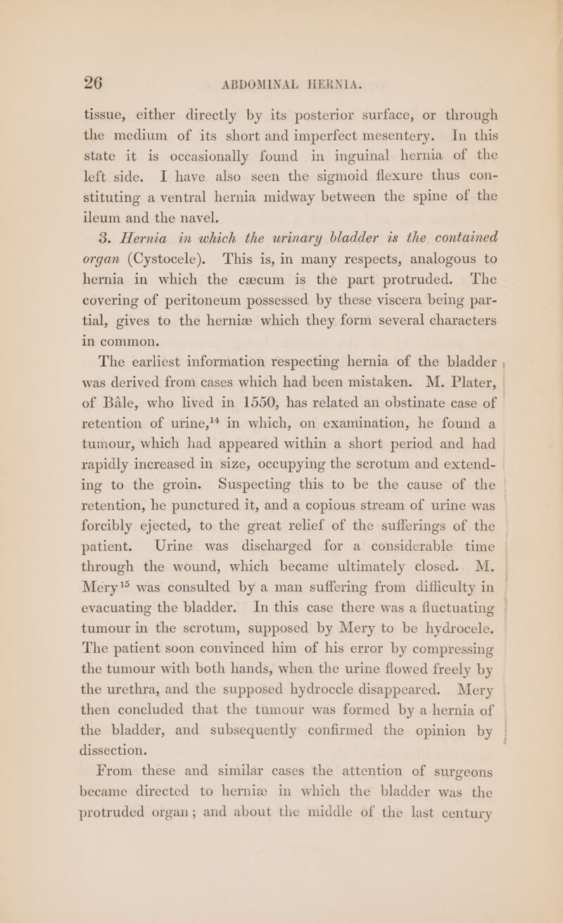tissue, either directly by its posterior surface, or through the medium of its short and imperfect mesentery. In this state it is occasionally found in inguinal hernia of the left side. I have also seen the sigmoid flexure thus con- stituting a ventral hernia midway between the spine of the ileum and the navel. 3. Hernia in which the urinary bladder is the contained organ (Cystocele). This is, in many respects, analogous to hernia in which the cecum is the part protruded. ‘The covering of peritoneum possessed by these viscera being par- tial, gives to the hernize which they form several characters in common. The earliest information respecting hernia of the bladder naar retention of urine,'* in which, on examination, he found a tumour, which had appeared within a short period and had rapidly increased in size, occupying the scrotum and extend- retention, he punctured it, and a copious stream of urine was through the wound, which became ultimately closed. M. Mery was consulted by a man suffering from difficulty in tumour in the scrotum, supposed by Mery to be hydrocele. The patient soon convinced him of his error by compressing the tumour with both hands, when the urine flowed freely by the urethra, and the supposed hydroccle disappeared. Mery then concluded that the tumour was formed by a hernia of the bladder, and subsequently confirmed the opinion by dissection. From these and similar cases the attention of surgeons became directed to hernize in which the bladder was the protruded organ; and about the middle of the last century