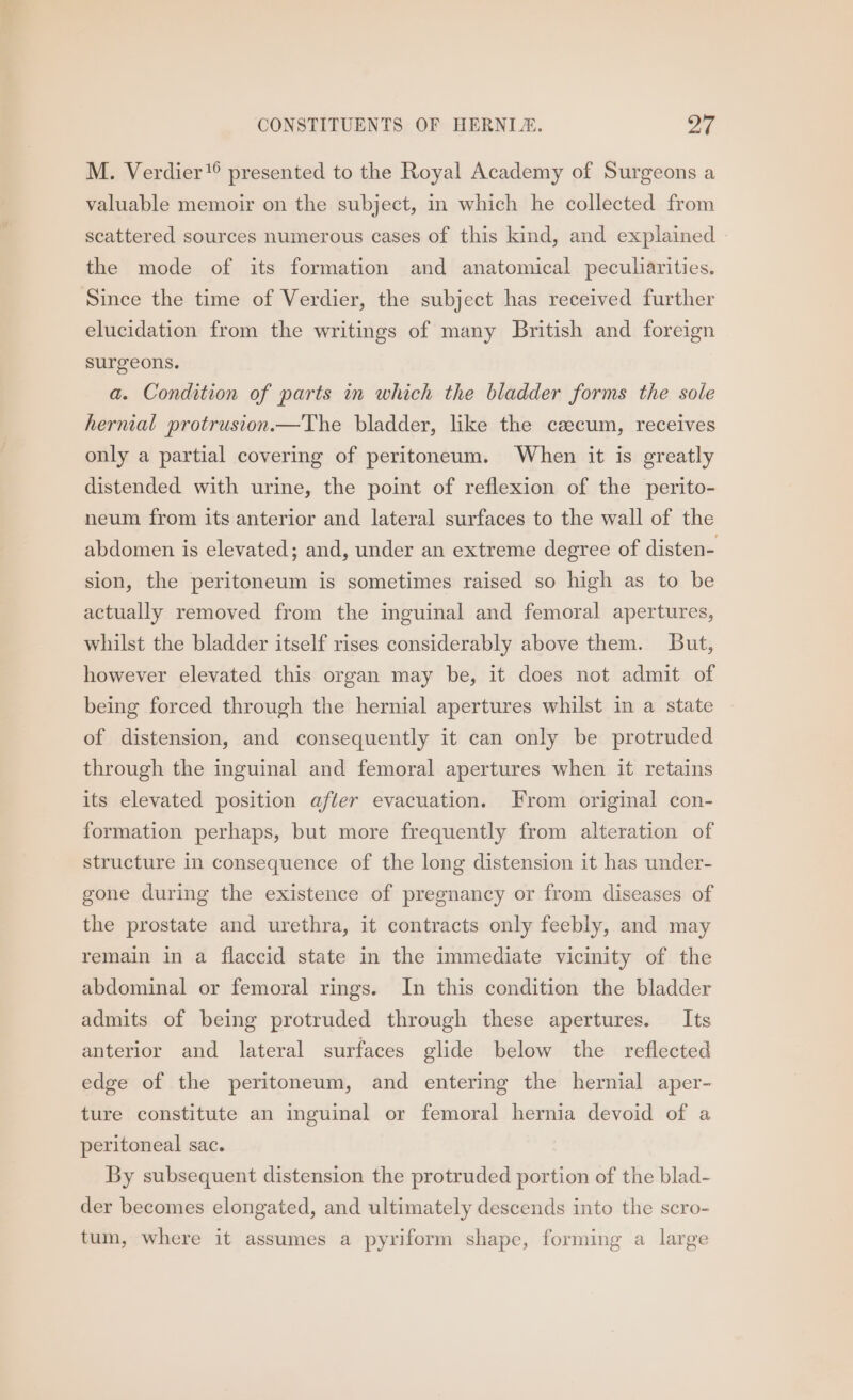 M. Verdier’ presented to the Royal Academy of Surgeons a valuable memoir on the subject, in which he collected from scattered sources numerous cases of this kind, and explained » the mode of its formation and anatomical peculiarities. Since the time of Verdier, the subject has received further elucidation from the writings of many British and foreign surgeons. a. Condition of parts in which the bladder forms the sole hernial protrusion.—The bladder, like the caecum, receives only a partial covering of peritoneum. When it is greatly distended with urine, the point of reflexion of the perito- neum from its anterior and lateral surfaces to the wall of the abdomen is elevated; and, under an extreme degree of disten- sion, the peritoneum is sometimes raised so high as to be actually removed from the inguinal and femoral apertures, whilst the bladder itself rises considerably above them. But, however elevated this organ may be, it does not admit of being forced through the hernial apertures whilst in a state of distension, and consequently it can only be protruded through the inguinal and femoral apertures when it retains its elevated position after evacuation. From original con- formation perhaps, but more frequently from alteration of structure in consequence of the long distension it has under- gone during the existence of pregnancy or from diseases of the prostate and urethra, it contracts only feebly, and may remain in a flaccid state in the immediate vicinity of the abdominal or femoral rings. In this condition the bladder admits of being protruded through these apertures. Its anterior and lateral surfaces glide below the reflected edge of the peritoneum, and entering the hernial aper- ture constitute an inguinal or femoral hernia devoid of a peritoneal sac. By subsequent distension the protruded portion of the blad- der becomes elongated, and ultimately descends into the scro- tum, where it assumes a pyriform shape, forming a large