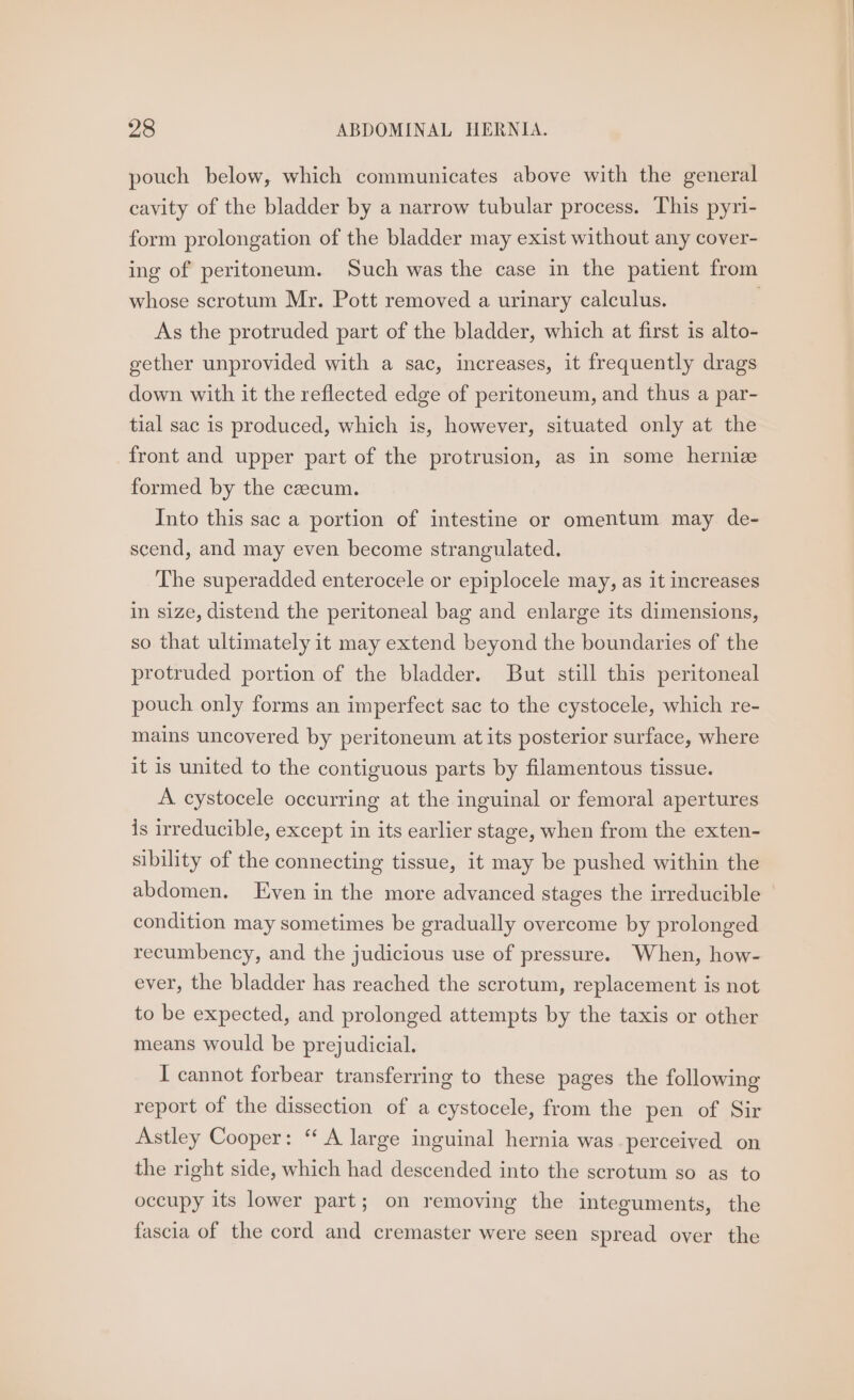 pouch below, which communicates above with the general cavity of the bladder by a narrow tubular process. This pyri- form prolongation of the bladder may exist without any cover- ing of peritoneum. Such was the case in the patient from whose scrotum Mr. Pott removed a urinary calculus. | As the protruded part of the bladder, which at first is alto- gether unprovided with a sac, increases, it frequently drags down with it the reflected edge of peritoneum, and thus a par- tial sac is produced, which is, however, situated only at the front and upper part of the protrusion, as in some herniz formed by the czecum. Into this sac a portion of intestine or omentum may de- scend, and may even become strangulated. The superadded enterocele or epiplocele may, as it increases in size, distend the peritoneal bag and enlarge its dimensions, so that ultimately it may extend beyond the boundaries of the protruded portion of the bladder. But still this peritoneal pouch only forms an imperfect sac to the cystocele, which re- mains uncovered by peritoneum at its posterior surface, where it is united to the contiguous parts by filamentous tissue. A cystocele occurring at the inguinal or femoral apertures is irreducible, except in its earlier stage, when from the exten- sibility of the connecting tissue, it may be pushed within the abdomen. Even in the more advanced stages the irreducible condition may sometimes be gradually overcome by prolonged recumbency, and the judicious use of pressure. When, how- ever, the bladder has reached the scrotum, replacement is not to be expected, and prolonged attempts by the taxis or other means would be prejudicial. I cannot forbear transferring to these pages the following report of the dissection of a cystocele, from the pen of Sir Astley Cooper: “ A large inguinal hernia was perceived on the right side, which had descended into the scrotum so as to occupy its lower part; on removing the integuments, the fascia of the cord and cremaster were seen spread over the
