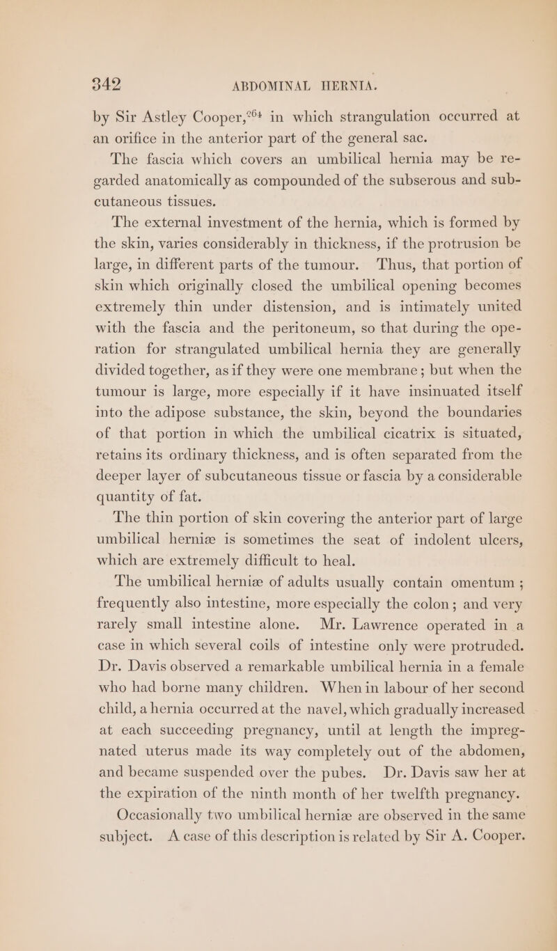 by Sir Astley Cooper,*! in which strangulation occurred at an orifice in the anterior part of the general sac. The fascia which covers an umbilical hernia may be re- garded anatomically as compounded of the subserous and sub- cutaneous tissues. The external investment of the hernia, which is formed by the skin, varies considerably in thickness, if the protrusion be large, in different parts of the tumour. Thus, that portion of skin which originally closed the umbilical opening becomes extremely thin under distension, and is intimately united with the fascia and the peritoneum, so that during the ope- ration for strangulated umbilical hernia they are generally divided together, asif they were one membrane; but when the tumour is large, more especially if it have insinuated itself into the adipose substance, the skin, beyond the boundaries of that portion in which the umbilical cicatrix is situated, retains its ordinary thickness, and is often separated from the deeper layer of subcutaneous tissue or fascia by a considerable quantity of fat. The thin portion of skin covering the anterior part of large umbilical herniz is sometimes the seat of indolent ulcers, which are extremely difficult to heal. The umbilical hernize of adults usually contain omentum ; frequently also intestine, more especially the colon; and very rarely small intestine alone. Mr. Lawrence operated in a case in which several coils of intestine only were protruded. Dr. Davis observed a remarkable umbilical hernia in a female who had borne many children. When in labour of her second child, a hernia occurred at the navel, which gradually increased at each succeeding pregnancy, until at length the impreg- nated uterus made its way completely out of the abdomen, and became suspended over the pubes. Dr. Davis saw her at the expiration of the ninth month of her twelfth pregnancy. Occasionally tivo umbilical herniz are observed in the same subject. A case of this description is related by Sir A. Cooper.