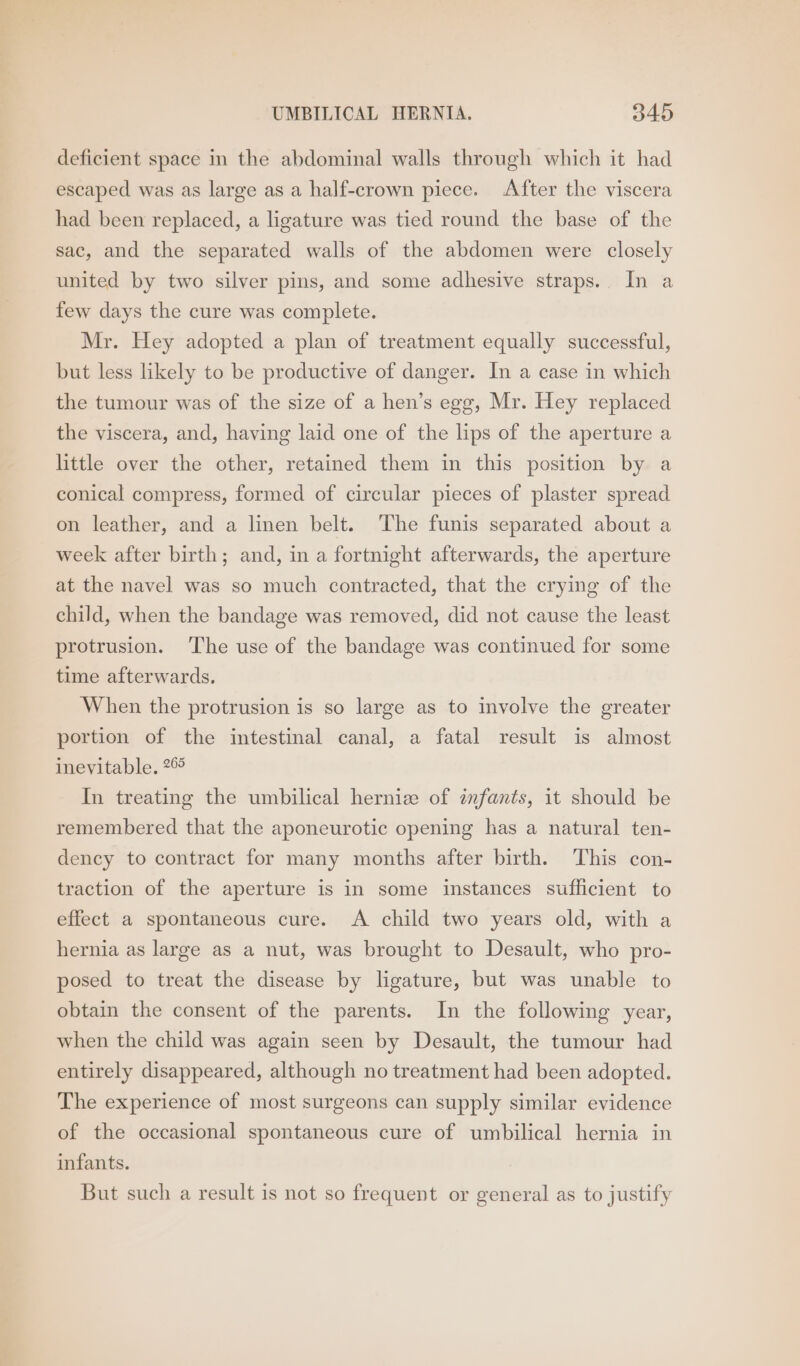deficient space in the abdominal walls through which it had escaped was as large as a half-crown piece. After the viscera had been replaced, a ligature was tied round the base of the sac, and the separated walls of the abdomen were closely united by two silver pins, and some adhesive straps. In a few days the cure was complete. Mr. Hey adopted a plan of treatment equally successful, but less likely to be productive of danger. In a case in which the tumour was of the size of a hen’s egg, Mr. Hey replaced the viscera, and, having laid one of the lips of the aperture a little over the other, retained them in this position by a conical compress, formed of circular pieces of plaster spread on leather, and a linen belt. The funis separated about a week after birth; and, in a fortnight afterwards, the aperture at the navel was so much contracted, that the crying of the child, when the bandage was removed, did not cause the least protrusion. ‘The use of the bandage was continued for some time afterwards. When the protrusion is so large as to involve the greater portion of the intestinal canal, a fatal result is almost inevitable. 2© In treating the umbilical herniz of infants, it should be remembered that the aponeurotic opening has a natural ten- dency to contract for many months after birth. This con- traction of the aperture is in some instances sufficient to effect a spontaneous cure. A child two years old, with a hernia as large as a nut, was brought to Desault, who pro- posed to treat the disease by ligature, but was unable to obtain the consent of the parents. In the following year, when the child was again seen by Desault, the tumour had entirely disappeared, although no treatment had been adopted. The experience of most surgeons can supply similar evidence of the occasional spontaneous cure of umbilical hernia in infants. But such a result is not so frequent or general as to justify