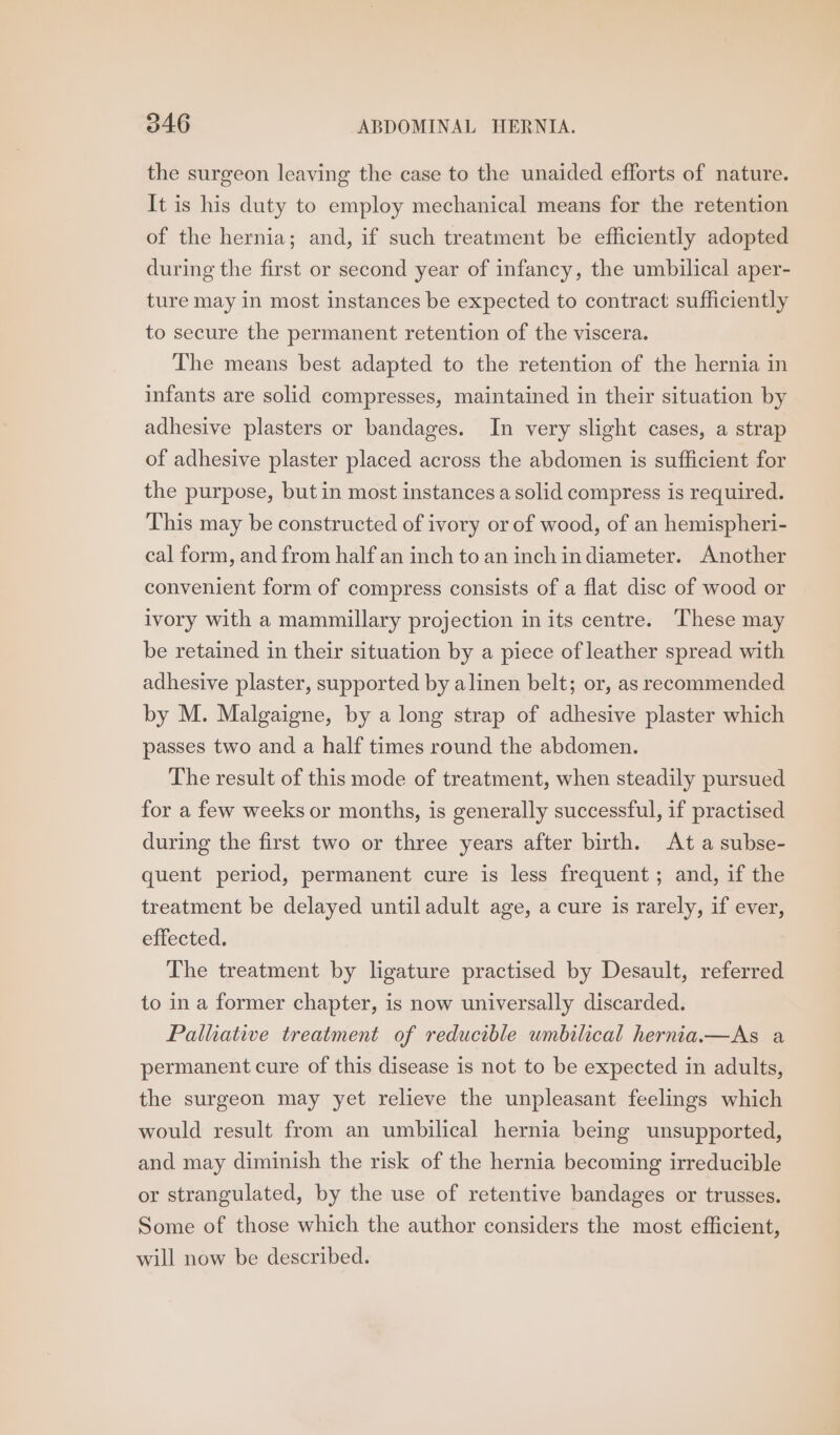 the surgeon leaving the case to the unaided efforts of nature. It is his duty to employ mechanical means for the retention of the hernia; and, if such treatment be efficiently adopted during the first or second year of infancy, the umbilical aper- ture may in most instances be expected to contract sufficiently to secure the permanent retention of the viscera. The means best adapted to the retention of the hernia in infants are solid compresses, maintained in their situation by adhesive plasters or bandages. In very slight cases, a strap of adhesive plaster placed across the abdomen is sufficient for the purpose, but in most instances a solid compress is required. This may be constructed of ivory or of wood, of an hemispheri- cal form, and from half an inch to an inch indiameter. Another convenient form of compress consists of a flat disc of wood or ivory with a mammillary projection in its centre. These may be retained in their situation by a piece of leather spread with adhesive plaster, supported by alinen belt; or, as recommended by M. Malgaigne, by a long strap of adhesive plaster which passes two and a half times round the abdomen. The result of this mode of treatment, when steadily pursued for a few weeks or months, is generally successful, if practised during the first two or three years after birth. At a subse- quent period, permanent cure is less frequent; and, if the treatment be delayed untiladult age, a cure is rarely, if ever, effected. The treatment by ligature practised by Desault, referred to in a former chapter, is now universally discarded. Palhative treatment of reducible umbilical herniana—As a permanent cure of this disease is not to be expected in adults, the surgeon may yet relieve the unpleasant feelings which would result from an umbilical hernia being unsupported, and may diminish the risk of the hernia becoming irreducible or strangulated, by the use of retentive bandages or trusses. Some of those which the author considers the most efficient, will now be described.