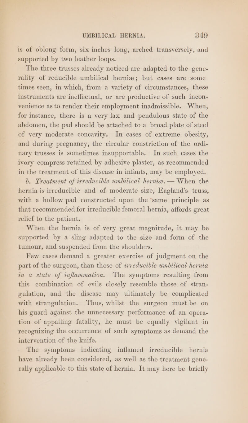 is of oblong form, six inches long, arched transversely, and supported by two leather loops. The three trusses already noticed are adapted to the gene- rality of reducible umbilical hernia; but cases are some times seen, in which, from a variety of circumstances, these instruments are ineffectual, or are productive of such incon- venience as to render their employment inadmissible. When, for instance, there is a very lax and pendulous state of the abdomen, the pad should be attached to a broad plate of steel of very moderate concavity. In cases of extreme obesity, and during pregnancy, the circular constriction of the ordi- nary trusses is sometimes insupportable. In such cases the ivory compress retained by adhesive plaster, as recommended in the treatment of this disease in infants, may be employed. b. Treatment of irreducible umbilical hernia. — When the hernia is irreducible and of moderate size, Eagland’s truss, with a hollow pad constructed upon the “same principle as that recommended for irreducible femoral hernia, affords great relief to the patient. When the hernia is of very great magnitude, it may be supported by a sling adapted to the size and form of the tumour, and suspended from the shoulders. Few cases demand a greater exercise of judgment on the part of the surgeon, than those of erreducible umbilical hernia in a state of inflammation. The symptoms resulting from this combination of evils closely resemble those of stran- culation, and the disease may ultimately be complicated with strangulation. ‘Thus, whilst the surgeon must be on his guard against the unnecessary performance of an opera- tion of appalling fatality, he must be equally vigilant in recognizing the occurrence of such symptoms as demand the intervention of the knife. The symptoms indicating inflamed irreducible hernia have already been considered, as well as the treatment gene- rally applicable to this state of hernia. It may here be briefly