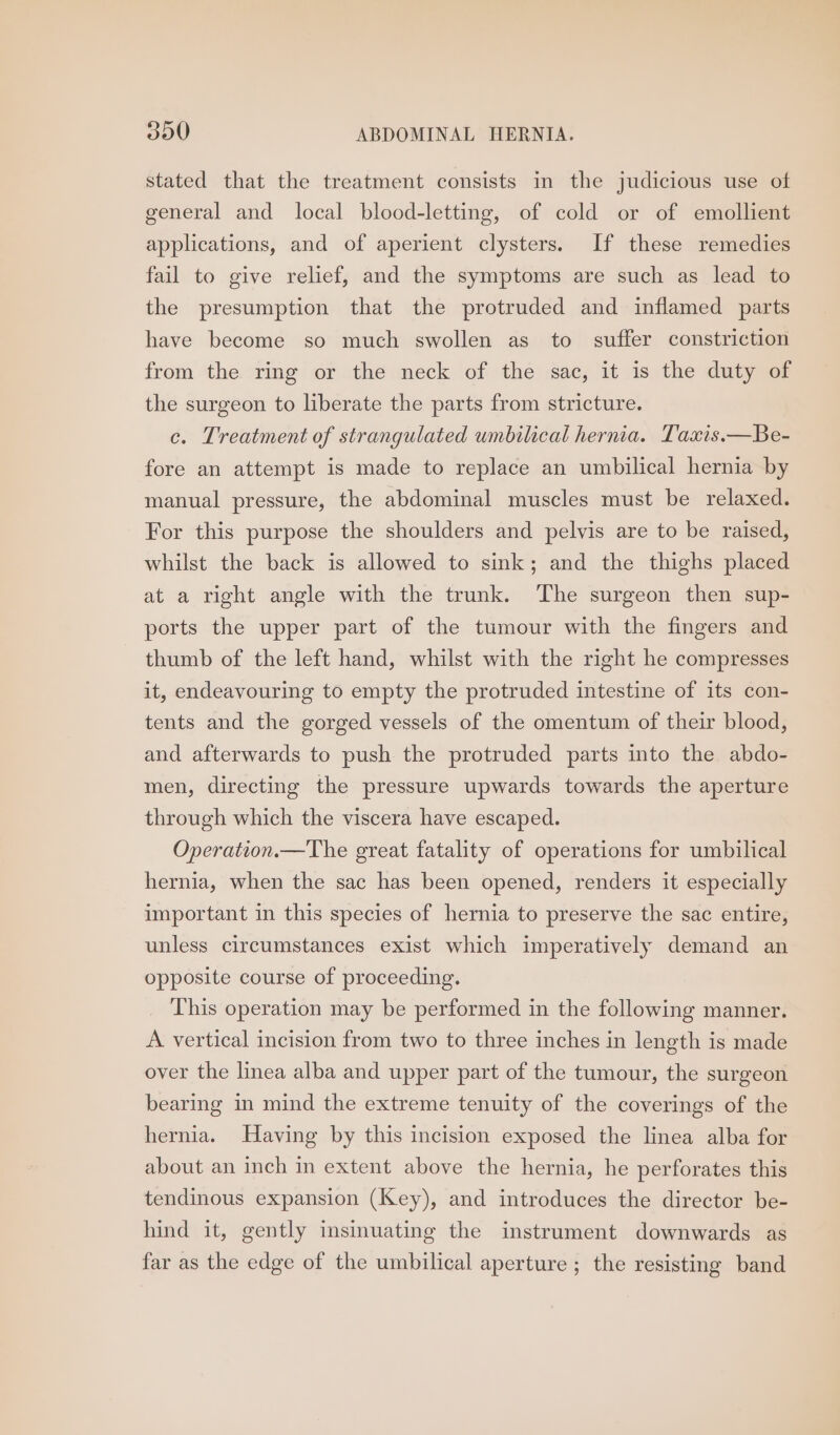stated that the treatment consists in the judicious use of general and local blood-letting, of cold or of emollient applications, and of aperient clysters. If these remedies fail to give relief, and the symptoms are such as lead to the presumption that the protruded and inflamed parts have become so much swollen as to suffer constriction from the ring or the neck of the sac, it is the duty of the surgeon to liberate the parts from stricture. ce. Treatment of strangulated umbilical hernia. Taxis.—Be- fore an attempt is made to replace an umbilical hernia by manual pressure, the abdominal muscles must be relaxed. For this purpose the shoulders and pelvis are to be raised, whilst the back is allowed to sink; and the thighs placed at a right angle with the trunk. The surgeon then sup- ports the upper part of the tumour with the fingers and thumb of the left hand, whilst with the right he compresses it, endeavouring to empty the protruded intestine of its con- tents and the gorged vessels of the omentum of their blood, and afterwards to push the protruded parts into the abdo- men, directing the pressure upwards towards the aperture through which the viscera have escaped. Operation.—The great fatality of operations for umbilical hernia, when the sac has been opened, renders it especially important in this species of hernia to preserve the sac entire, unless circumstances exist which imperatively demand an opposite course of proceeding. This operation may be performed in the following manner. A vertical incision from two to three inches in length is made over the linea alba and upper part of the tumour, the surgeon bearing in mind the extreme tenuity of the coverings of the hernia. Having by this incision exposed the linea alba for about an inch in extent above the hernia, he perforates this tendinous expansion (Key), and introduces the director be- hind it, gently insinuating the instrument downwards as far as the edge of the umbilical aperture ; the resisting band