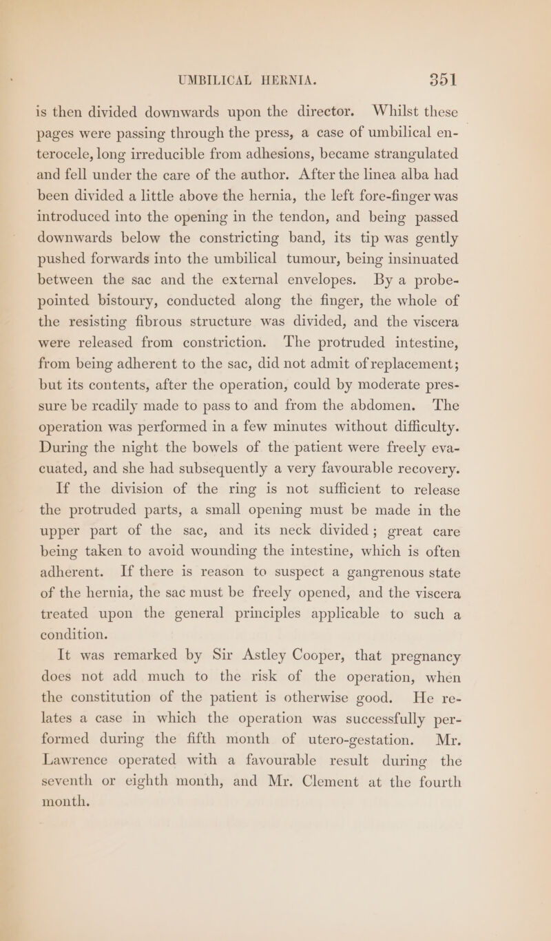 is then divided downwards upon the director. Whilst these pages were passing through the press, a case of umbilical en- | terocele, long irreducible from adhesions, became strangulated and fell under the care of the author. After the linea alba had been divided a little above the hernia, the left fore-finger was introduced into the opening in the tendon, and being passed downwards below the constricting band, its tip was gently pushed forwards into the umbilical tumour, being insinuated between the sac and the external envelopes. By a probe- pointed bistoury, conducted along the finger, the whole of the resisting fibrous structure was divided, and the viscera were released from constriction. ‘The protruded intestine, from being adherent to the sac, did not admit of replacement; but its contents, after the operation, could by moderate pres- sure be readily made to pass to and from the abdomen. ‘The operation was performed in a few minutes without difficulty. During the night the bowels of the patient were freely eva- cuated, and she had subsequently a very favourable recovery. If the division of the ring is not sufficient to release the protruded parts, a small opening must be made in the upper part of the sac, and its neck divided; great care being taken to avoid wounding the intestine, which is often adherent. If there is reason to suspect a gangrenous state of the hernia, the sac must be freely opened, and the viscera treated upon the general principles applicable to such a condition. It was remarked by Sir Astley Cooper, that pregnancy does not add much to the risk of the operation, when the constitution of the patient is otherwise good. He re- lates a case in which the operation was successfully per- formed during the fifth month of utero-gestation. Mr. Lawrence operated with a favourable result during the seventh or eighth month, and Mr. Clement at the fourth month.