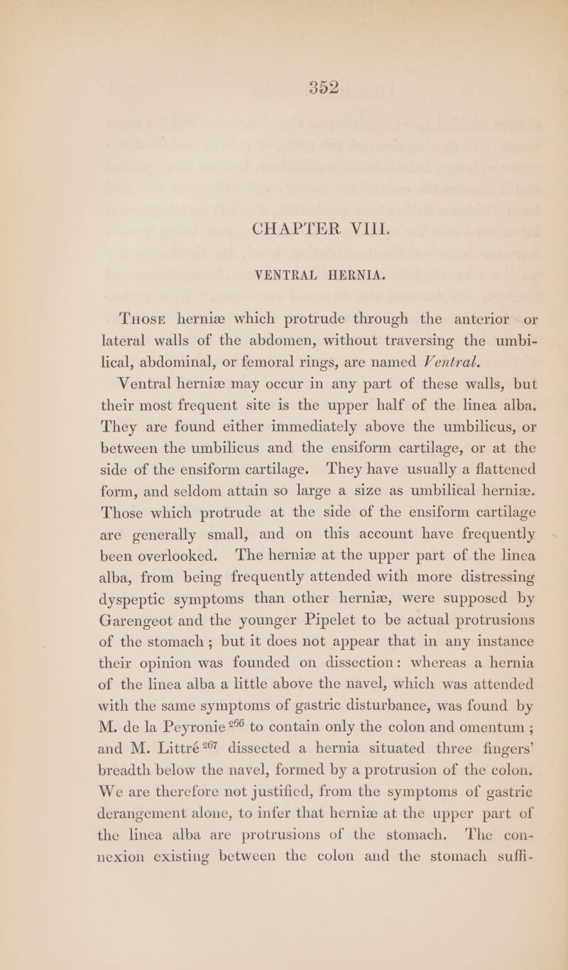 CHAPTER VIII. VENTRAL HERNIA. THosrt hernize which protrude through the anterior or lateral walls of the abdomen, without traversing the umbi- lical, abdominal, or femoral rings, are named Ventral. Ventral hernia may occur in any part of these walls, but their most frequent site is the upper half of the linea alba. They are found either immediately above the umbilicus, or between the umbilicus and the ensiform cartilage, or at the side of the ensiform cartilage. ‘They have usually a flattened form, and seldom attain so large a size as umbilical hernize. Those which protrude at the side of the ensiform cartilage are generally small, and on this account have frequently been overlooked. The hernize at the upper part of the linea alba, from being frequently attended with more distressing dyspeptic symptoms than other hernizw, were supposed by Garengeot and the younger Pipelet to be actual protrusions of the stomach ; but it does not appear that in any instance their opinion was founded on dissection: whereas a hernia of the linea alba a little above the navel, which was attended with the same symptoms of gastric disturbance, was found by M. de la Peyronie * to contain only the colon and omentum ; and M. Littré*® dissected a hernia situated three fingers’ breadth below the navel, formed by a protrusion of the colon. We are therefore not justified, from the symptoms of gastric derangement alone, to infer that hernize at the upper part of the linea alba are protrusions of the stomach. The con- nexion existing between the colon and the stomach suffi-