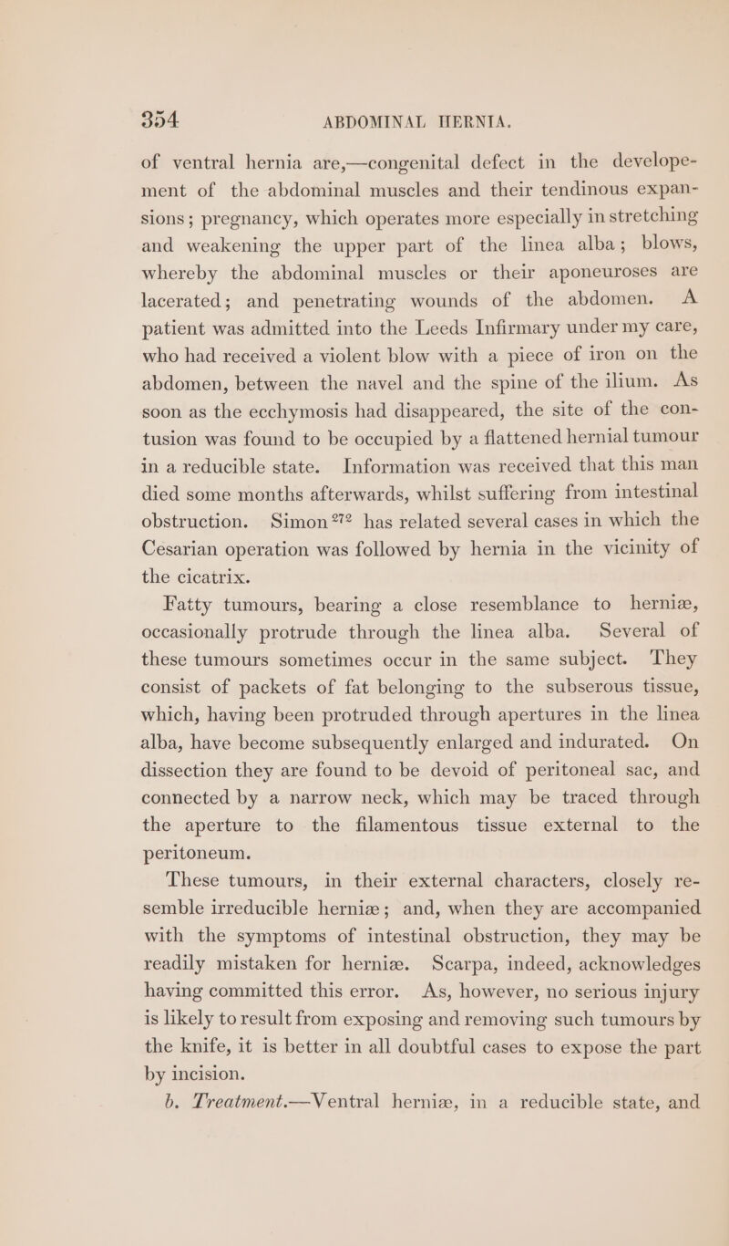 of ventral hernia are,—congenital defect in the develope- ment of the abdominal muscles and their tendinous expan- sions; pregnancy, which operates more especially in stretching and weakening the upper part of the linea alba; blows, whereby the abdominal muscles or their aponeuroses are lacerated; and penetrating wounds of the abdomen. A patient was admitted into the Leeds Infirmary under my care, who had received a violent blow with a piece of iron on the abdomen, between the navel and the spine of the ilium. As soon as the ecchymosis had disappeared, the site of the con- tusion was found to be occupied by a flattened hernial tumour in a reducible state. Information was received that this man died some months afterwards, whilst suffering from intestinal obstruction. Simon2? has related several cases in which the Cesarian operation was followed by hernia in the vicinity of the cicatrix. Fatty tumours, bearing a close resemblance to hernie, occasionally protrude through the linea alba. Several of these tumours sometimes occur in the same subject. They consist of packets of fat belonging to the subserous tissue, which, having been protruded through apertures in the linea alba, have become subsequently enlarged and indurated. On dissection they are found to be devoid of peritoneal sac, and connected by a narrow neck, which may be traced through the aperture to the filamentous tissue external to the peritoneum. These tumours, in their external characters, closely re- semble irreducible hernia; and, when they are accompanied with the symptoms of intestinal obstruction, they may be readily mistaken for herniz. Scarpa, indeed, acknowledges having committed this error. As, however, no serious injury is likely to result from exposing and removing such tumours by the knife, it is better in all doubtful cases to expose the part by incision. b. Treatment.—Ventral herniz, in a reducible state, and