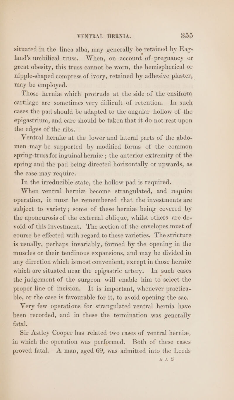situated in the linea alba, may generally be retained by Eag- land’s umbilical truss. When, on account of pregnancy or great obesity, this truss cannot be worn, the hemispherical or nipple-shaped compress of ivory, retained by adhesive plaster, may be employed. Those hernia which protrude at the side of the ensiform cartilage are sometimes very difficult of retention. In such cases the pad should be adapted to the angular hollow of the epigastrium, and care should be taken that it do not rest upon the edges of the ribs. Ventral hernize at the lower and lateral parts of the abdo- men may be supported by modified forms of the common spring-truss for inguinal herniz ; the anterior extremity of the spring and the pad being directed horizontally or upwards, as the case may require. In the irreducible state, the hollow pad is required. When ventral herniz become strangulated, and require operation, it must be remembered that the investments are subject to variety; some of these herniz being covered by the aponeurosis of the external oblique, whilst others are de- void of this investment. The section of the envelopes must of course be effected with regard to these varieties. The stricture is usually, perhaps invariably, formed by the opening in the muscles or their tendinous expansions, and may be divided in any direction which is most convenient, except in those herniz which are situated near the epigastric artery. In such cases the judgement of the surgeon will enable him to select the proper line of incision. It is important, whenever practica- ble, or the case is favourable for it, to avoid opening the sac. Very few operations for strangulated ventral hernia have been recorded, and in these the termination was generally fatal. Sir Astley Cooper has related two cases of ventral herniz, in which the operation was performed. Both of these cases proved fatal. A man, aged 69, was admitted into the Leeds AA Q