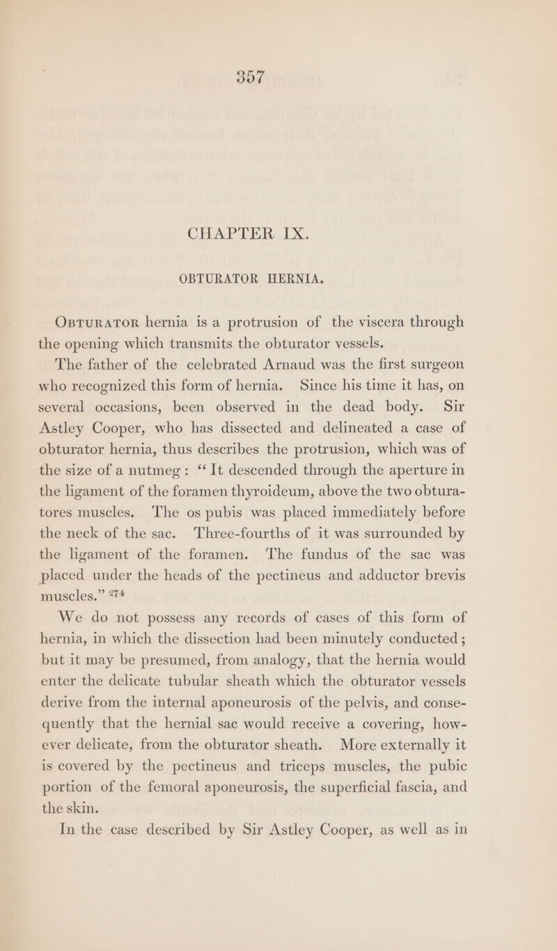 oot CHAPTER, IX, OBTURATOR HERNIA. OsTuRATOR hernia is a protrusion of the viscera through the opening which transmits the obturator vessels. The father of the celebrated Arnaud was the first surgeon who recognized this form of hernia. Since his time it has, on several occasions, been observed in the dead body. Sir Astley Cooper, who has dissected and delineated a case of obturator hernia, thus describes the protrusion, which was of the size of a nutmeg: ‘ It descended through the aperture in the ligament of the foramen thyroideum, above the two obtura- tores muscles. ‘The os pubis was placed immediately before the neck of the sac. Three-fourths of it was surrounded by the ligament of the foramen. The fundus of the sac was placed under the heads of the pectineus and adductor brevis muscles.” 274 We do not possess any records of cases of this form of hernia, in which the dissection had been minutely conducted ; but it may be presumed, from analogy, that the hernia would enter the delicate tubular sheath which the obturator vessels derive from the internal aponeurosis of the pelvis, and conse- quently that the hernial sac would receive a covering, how- ever delicate, from the obturator sheath. More externally it is covered by the pectineus and triceps muscles, the pubic portion of the femoral aponeurosis, the superficial fascia, and the skin. In the case described by Sir Astley Cooper, as well as in