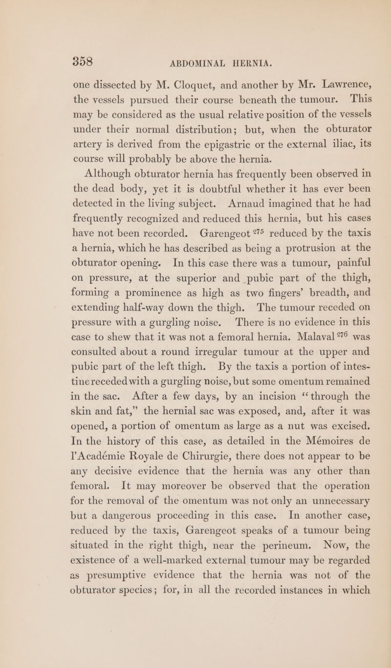 one dissected by M. Cloquet, and another by Mr. Lawrence, the vessels pursued their course beneath the tumour. This may be considered as the usual relative position of the vessels under their normal distribution; but, when the obturator artery is derived from the epigastric or the external iliac, its course will probably be above the hernia. Although obturator hernia has frequently been observed in the dead body, yet it is doubtful whether it has ever been detected in the living subject. Arnaud imagined that he had frequently recognized and reduced this hernia, but his cases have not been recorded. Garengeot “7° reduced by the taxis a hernia, which he has described as being a protrusion at the obturator opening. In this case there was a tumour, painful on pressure, at the superior and pubic part of the thigh, forming a prominence as high as two fingers’ breadth, and extending half-way down the thigh. The tumour receded on pressure with a gurgling noise. There is no evidence in this case to shew that it was not a femoral hernia. Malaval*° was consulted about a round irregular tumour at the upper and pubic part of the left thigh. By the taxis a portion of intes- tine receded with a gurgling noise, but some omentum remained in the sac. After a few days, by an incision “through the skin and fat,” the hernial sac was exposed, and, after it was opened, a portion of omentum as large as a nut was excised. In the history of this case, as detailed in the Mémoires de Académie Royale de Chirurgie, there does not appear to be any decisive evidence that the hernia was any other than femoral. It may moreover be observed that the operation for the removal of the omentum was not only an unnecessary but a dangerous proceeding in this case. In another case, reduced by the taxis, Garengeot speaks of a tumour being situated in the right thigh, near the perineum. Now, the existence of a well-marked external tumour may be regarded as presumptive evidence that the hernia was not of the obturator species; for, in all the recorded instances in which