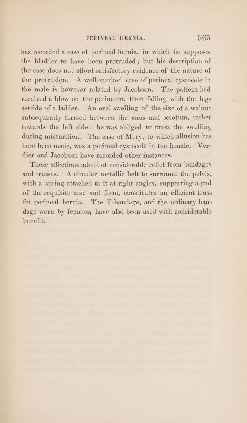 has recorded a case of perineal hernia, in which he supposes the bladder to have been protruded; but his description of the case does not afford satisfactory evidence of the nature of the protrusion. A well-marked case of perineal cystocele in the male is however related by Jacobson. The patient had received a blow on the perineum, from falling with the legs astride of a ladder. An oval swelling of the size of a walnut subsequently formed between the anus and scrotum, rather towards the left side: he was obliged to press the swelling during micturition. The case of Mery, to which allusion has here been made, was a perineal cystocele in the female. Ver- dier and Jacobson have recorded other instances. These affections admit of considerable relief from bandages and trusses. A circular metallic belt to surround the pelvis, with a spring attached to it at right angles, supporting a pad of the requisite size and form, constitutes an efficient truss for perineal hernia. The T-bandage, and the ordinary ban- dage worn by females, have also been used with considerable benefit.