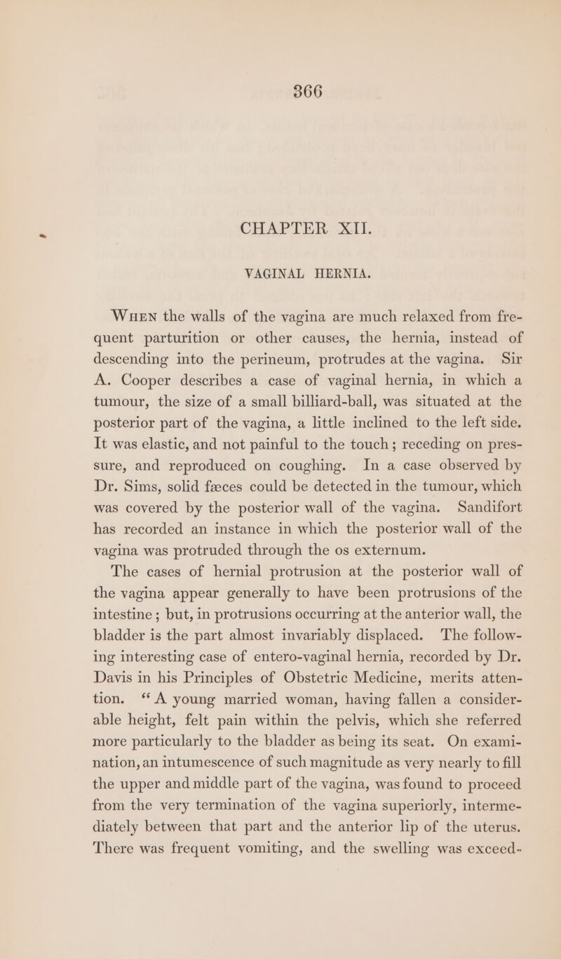CHAPTER XII. VAGINAL HERNIA. WHEN the walls of the vagina are much relaxed from fre- quent parturition or other causes, the hernia, instead of descending into the perineum, protrudes at the vagina. Sir A. Cooper describes a case of vaginal hernia, in which a tumour, the size of a small billiard-ball, was situated at the posterior part of the vagina, a little inclined to the left side. It was elastic, and not painful to the touch; receding on pres- sure, and reproduced on coughing. In a case observed by Dr. Sims, solid feeces could be detected in the tumour, which was covered by the posterior wall of the vagina. Sandifort has recorded an instance in which the posterior wall of the vagina was protruded through the os externum. The cases of hernial protrusion at the posterior wall of the vagina appear generally to have been protrusions of the intestine ; but, in protrusions occurring at the anterior wall, the bladder is the part almost invariably displaced. The follow- ing interesting case of entero-vaginal hernia, recorded by Dr. Davis in his Principles of Obstetric Medicine, merits atten- tion. ‘A young married woman, having fallen a consider- able height, felt pain within the pelvis, which she referred more particularly to the bladder as being its seat. On exami- nation, an intumescence of such magnitude as very nearly to fill the upper and middle part of the vagina, was found to proceed from the very termination of the vagina superiorly, interme- diately between that part and the anterior lip of the uterus. There was frequent vomiting, and the swelling was exceed-