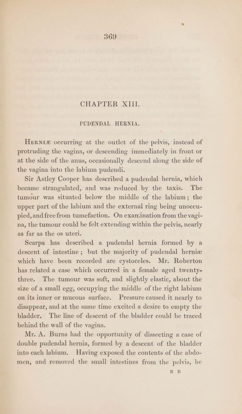 309 CHAP DER XJ I. PUDENDAL HERNIA. HeERNI# occurring at the outlet of the pelvis, instead of protruding the vagina, or descending immediately in front or at the side of the anus, occasionally descend along the side of the vagina into the labium pudendi. Sir Astley Cooper has described a pudendal hernia, which became strangulated, and was reduced by the taxis. The tumour was situated below the middle of the labium; the upper part of the labium and the external ring being unoccu- pied, andfree from tumefaction. On examination from the vagi- na, the tumour could be felt extending within the pelvis, nearly as far as the os uteri. Scarpa has described a pudendal hernia formed by a descent of intestine; but the majority of pudendal hernize which have been recorded are cystoceles. Mr. Roberton has related a case which occurred in a female aged twenty- three. The tumour was soft, and slightly elastic, about the size of a small egg, occupying the middle of the right labium on its inner or mucous surface. Pressure caused it nearly to disappear, and at the same time excited a desire to empty the bladder. The line of descent of the bladder could be traced behind the wall of the vagina. Mr. A. Burns had the opportunity of dissecting a case of double pudendal hernia, formed by a descent of the bladder into each labium. Having exposed the contents of the abdo- men, and removed the small intestines from the pelvis, he BB