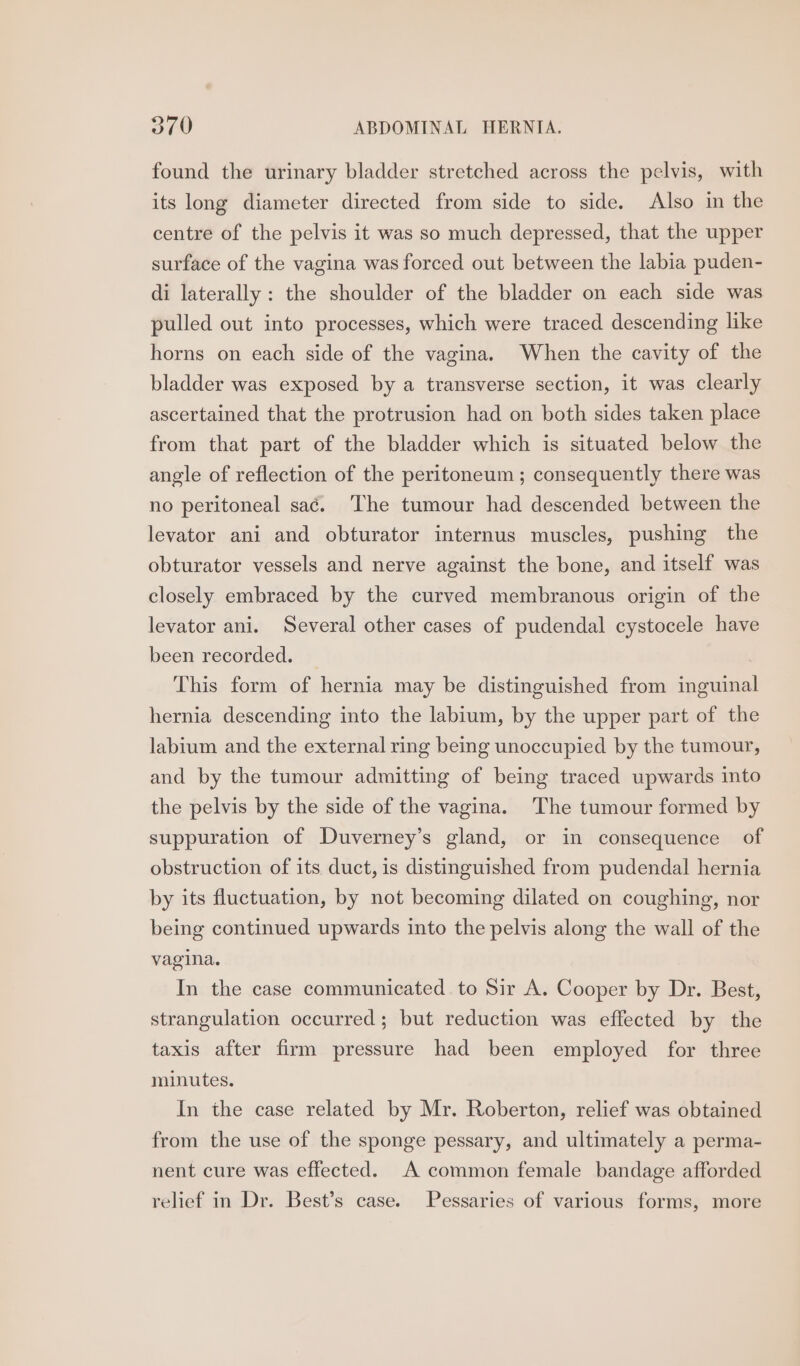 found the urinary bladder stretched across the pelvis, with its long diameter directed from side to side. Also in the centre of the pelvis it was so much depressed, that the upper surface of the vagina was forced out between the labia puden- di laterally: the shoulder of the bladder on each side was pulled out into processes, which were traced descending like horns on each side of the vagina. When the cavity of the bladder was exposed by a transverse section, it was clearly ascertained that the protrusion had on both sides taken place from that part of the bladder which is situated below the angle of reflection of the peritoneum ; consequently there was no peritoneal saé. The tumour had descended between the levator ani and obturator internus muscles, pushing the obturator vessels and nerve against the bone, and itself was closely embraced by the curved membranous origin of the levator ani. Several other cases of pudendal cystocele have been recorded. This form of hernia may be distinguished from inguinal hernia descending into the labium, by the upper part of the labium and the external ring being unoccupied by the tumour, and by the tumour admitting of being traced upwards into the pelvis by the side of the vagina. The tumour formed by suppuration of Duverney’s gland, or in consequence of obstruction of its duct, is distinguished from pudendal hernia by its fluctuation, by not becoming dilated on coughing, nor being continued upwards into the pelvis along the wall of the vagina. In the case communicated to Sir A. Cooper by Dr. Best, strangulation occurred; but reduction was effected by the taxis after firm pressure had been employed for three minutes. In the case related by Mr. Roberton, relief was obtained from the use of the sponge pessary, and ultimately a perma- nent cure was effected. A common female bandage afforded relief in Dr. Best’s case. Pessaries of various forms, more