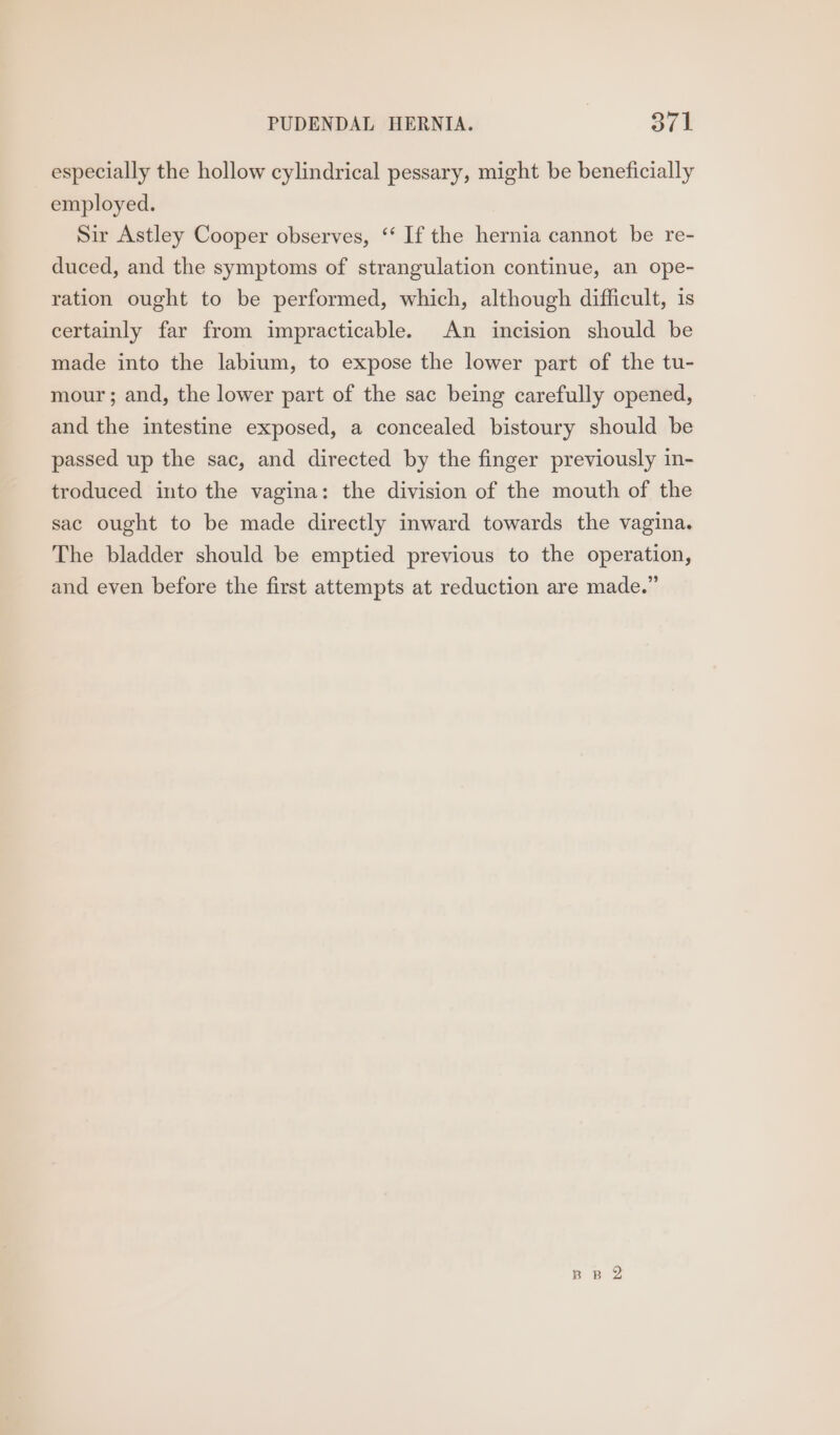 PUDENDAL HERNIA. STt especially the hollow cylindrical pessary, might be beneficially employed. Sir Astley Cooper observes, ‘‘ If the hernia cannot be re- duced, and the symptoms of strangulation continue, an ope- ration ought to be performed, which, although difficult, is certainly far from impracticable. An incision should be made into the labium, to expose the lower part of the tu- mour; and, the lower part of the sac being carefully opened, and the intestine exposed, a concealed bistoury should be passed up the sac, and directed by the finger previously in- troduced into the vagina: the division of the mouth of the sac ought to be made directly inward towards the vagina. The bladder should be emptied previous to the operation, and even before the first attempts at reduction are made.” BR 2