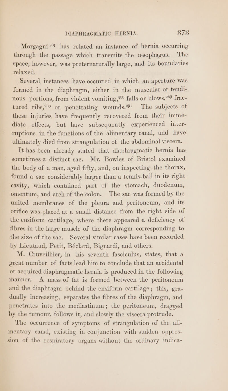 DIAPHRAGMATIC HERNIA. Sia Morgagni **? has related an instance of hernia occurring through the passage which transmits the cesophagus. ‘The space, however, was preternaturally large, and its boundaries relaxed. Several instances have occurred in which an aperture was formed in the diaphragm, either in the muscular or tendi- nous portions, from violent vomiting,” falls or blows,* frac- tured ribs,°°° or penetrating wounds.*%! The subjects of these injuries have frequently recovered from their imme- diate effects, but have subsequently experienced inter- ruptions in the functions of the alimentary canal, and have ultimately died from strangulation of the abdominal viscera. It has been already stated that diaphragmatic hernia has sometimes a distinct sac. Mr. Bowles of Bristol examined the body of a man, aged fifty, and, on inspecting the thorax, found a sac considerably larger than a tennis-ball in its right cavity, which contained part of the stomach, duodenum, omentum, and arch of the colon. The sac was formed by the united membranes of the pleura and peritoneum, and its orifice was placed at a small distance from the right side of the ensiform cartilage, where there appeared a deficiency of fibres in the large muscle of the diaphragm corresponding to the size of the sac. Several similar cases have been recorded by Lieutaud, Petit, Béclard, Bignardi, and others. M. Cruveilhier, in his seventh fasciculus, states, that a great number of facts lead him to conclude that an accidental or acquired diaphragmatic hernia is produced in the following manner. A mass of fat is formed between the peritoneum and the diaphragm behind the ensiform cartilage; this, gra- dually increasing, separates the fibres of the diaphragm, and penetrates into the mediastinum ; the peritoneum, dragged by the tumour, follows it, and slowly the viscera protrude. The occurrence of symptoms of strangulation of the ali- mentary canal, existing in conjunction with sudden oppres- sion of the respiratory organs without the ordinary indica-