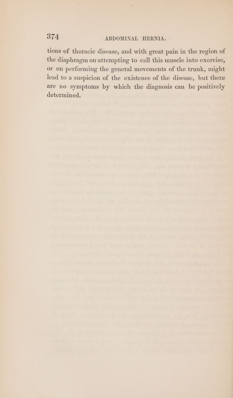 tions of thoracic disease, and with great pain in the region of the diaphragm on attempting to call this muscle into exercise, or on performing the general movements of the trunk, might lead to a suspicion of the existence of the disease, but there are no symptoms by which the diagnosis can be positively determined.