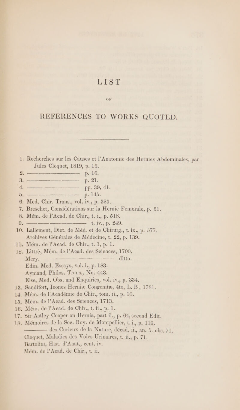 i SLHN AMAA WP List OF REFERENCES TO WORKS QUOTED. Jules Cloquet, 1819, p. 16. p. LG. ee pi OF —_—_—_ ——_——_—— pp. 39, 41. ——_ —-—--——— p. 145. Med. Chir. Trans., vol. iv., p. 325. - t.iv., p. 249. Archives Générales de Médecine, t. 22, p. 139. Mém. de |’Acad. de Chir., t. 1, p. 1. Littre, Mém. de |’Acad. des Sciences, 1700. Mery. ———————_——_--—-—__ ditto. Edin. Med. Essays, vol. 1., p. 183. Aymand, Philos. Trans., No. 443. Else, Med. Obs. and Enquiries, vol. iv., p. 334. Sandifort, Ieones Hernize Congenite, 4to, L. B, 1781. Mém. de l’Académie de Chir., tom. 11., p. 10. Mém. de l’Acad. des Sciences, 1713. Mém. de |’Acad. de Chir., t. 11., p. 1. Sir Astley Cooper on Hernia, part ii., p. 64, second Edit. Mémoires de la Soc. Roy. de Montpellier, t.i., p. 119. des Curieux de la Nature, décad. ii, an. 5. obs. 71. Cloquet, Maladies des Voies Urinaires, t. ii., p. 71. Bartolini, Hist. d’Anat., cent. iv. Mém. de l’Acad. de Chir, t. 11.