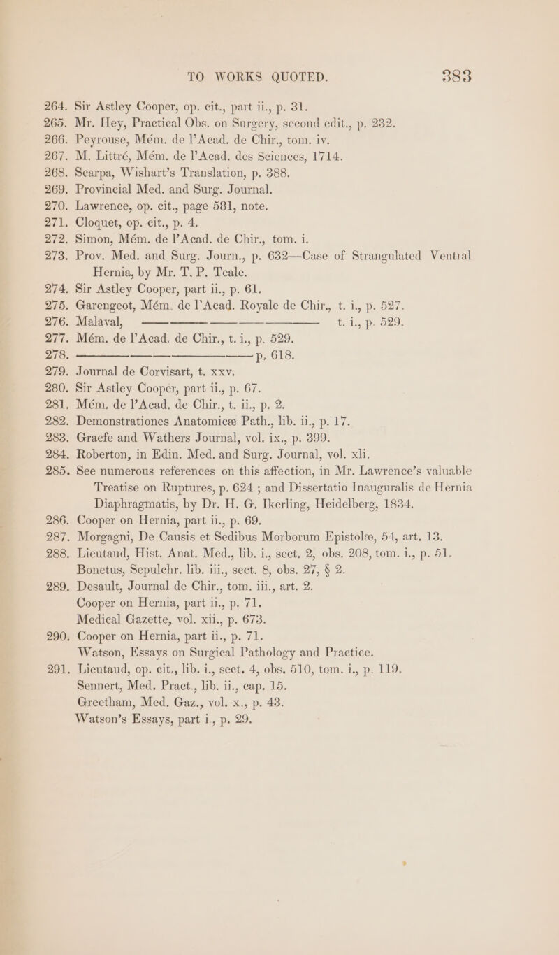 Sir Astley Cooper, op. cit., part ii., p. 31. Mr. Hey, Practical Obs. on Surgery, second edit., p. 232. Peyrouse, Mém. de l’ Acad. de Chir., tom. iv. M. Littré, Mém. de l’Acad. des Sciences, 1714. Searpa, Wishart’s Translation, p. 388. Provincial Med. and Surg. Journal. Lawrence, op. cit., page 581, note. Cloquet, op. cit., p. 4. Simon, Mém. de Acad. de Chir., tom. i. Prov. Med. and Surg. Journ., p. 632—Case of Strangulated Ventral Hernia, by Mr. T. P. Teale. Sir Astley Cooper, part i1., p. 61. Garengeot, Mém. de !’Acad. Royale de Chir., t. i., p. 527. Malaval, §=£——-———-—-—_-—__—__—___ . i. p. 529. Mém. de l’Acad. de Chir., t.i., p. 529. —_—__—_—__—__-——- p, 618. Journal de Corvisart, t. xxv, Sir Astley Cooper, part i1., p. 67. Mém. de l’Acad. de Chir., t. ii., p. 2. Demonstrationes Anatomic Path., lib. ii., p. 17. Graefe and Wathers Journal, vol. ix., p. 399. Roberton, in Edin. Med. and Surg. Journal, vol. xli. See numerous references on this affection, in Mr. Lawrence’s valuable Treatise on Ruptures, p. 624 ; and Dissertatio Inauguralis de Hernia Diaphragmatis, by Dr. H. G. Ikerling, Heidelberg, 1834. Cooper on Hernia, part i1., p. 69. Morgagni, De Causis et Sedibus Morborum Epistole, 54, art. 13. Lieutaud, Hist. Anat. Med., lib. i., sect. 2, obs. 208, tom. 1., p. 51. Bonetus, Sepulchr. lib. iii., sect. 8, obs. 27, § 2. Desault, Journal de Chir., tom. iii., art. 2. Cooper on Hernia, part ii., p. 71. Medical Gazette, vol. xii., p. 673. Cooper on Hernia, part ii., p. 71. Watson, Essays on Surgical Pathology and Practice. Lieutaud, op. cit., lib. i., sect. 4, obs. 510, tom. i., p. 119. Sennert, Med. Pract., lib. i1., cap. 15. Greetham, Med. Gaz., vol. x., p. 48. Watson’s Essays, part i., p. 29.