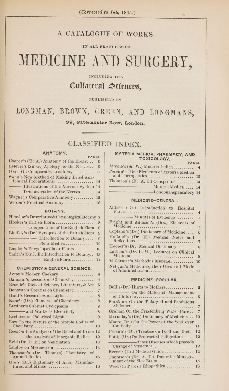 ANATOMY. PAGES Cooper’s (Sir A.) Anatomy of the Breast .. 6 Lefevre’s (Sir G.) Apology for the Nerves.. 9 Owen On Comparative Anatomy.......... 11 Swan’s New Method of Making Dried Ana- rOnuUCaLPTeparatlONs sc. 26s cess os 09.0 14 Illustrations of the Nervous System 14 Demonstration of the Nerves ...... 14 Wagner’s Comparative Anatomy.,........ 15 Wilson’s Practical Anatomy .............. 16 BOTANY. Henslow’s Descriptive&amp; Physiological Botany 7 meuoKer Ss British: BIOPA. ... . Secs o0..0 aes dss 8 — Compendium ofthe English Flora 8 Lindley’s (Dr.) Synopsis of the British Flora 9 — — Introduction to Botany.... 9 PlOra MCC! «5 65.5 a0. 036 10 Loudon’s Encyclopedia of Plants.......... 10 Smith’s (Sir J. E.) Introduction to Botany.. 13 Se English Flora............ 14 CHEMISTRY &amp; GENERAL SCIENCE. Acton’s Modern Cookery .............--- cs Balmain’s Lessons on Chemistry.......... +t Brande’s Dict. of Science, Literature, &amp; Art 5 Donovan’s Treatise on Chemistry.......... 7 Hunt’s Researches on Light .............. 8 Kane’s (Dr.) Elements of Chemistry ...... 8 Lardner’s Cabinet Cyclopedia ............ 8 and Walker’s Electricity ........ 8 Lectures on Polarized Light .............. 9 Low On the Nature of the Simple Bodies of SSR Vi OE 08 oho St fe catp die 5d. wale a 10 Rees On the Analysis of the Blood and Urine 12 the Analysis of Inorganic Bodies.. 12 Reid (Dr. D. .B.) on Ventilation .......... 13 Sandby on Mesmerism Thomson’s (Dr. Thomas) Chemistry of Je TOY TOORENE 88070 LETS Janae I Re a 15 Ure’s (Dr.) Dictionary of Arts, Manufac- MATERIA MEDICA, PHARMACY, AND TOXICOLOGY, Ainslie’s (Sir W.) Materia Indica.......... 4 Pereira’s (Dr.) Elements of Materia Medica and ERerapemties’ ce... naecce eee, 12 Thomson’s (Dr. A. T.) Conspectus ........ 14 ——— Materia Medica .... 14 LondonDispensatory 14 MEDICINE—CENERAL. Aldis’s (Dr.) Introduction to Hospital iPRACH Cons cr Curiae ae ee ee 4 ————-—— Minutes of Evidence ........ 4 Bright and Addison’s (Drs.) Elements of MUCCLOUIED oo. uote okt os it kee 5 Copland’s (Dr.) Dictionary of Medicine.... 6 Hoilland’s (Dr. H.) Medical Notes and Retmectionsh 24. has. 2s 7 aot, ae ee 7 Hooper’s (Dr.) Medical Dictionary ........ 8 Latham’s (Dr. P. M.) Lectures on Clinical Medicine Wai koe DES IEEE Oss waice es 8 M‘Cormac’s Methodus Medendi ........ ve 10 Neligan’s Medicines, their Uses and Mode of- Administrations c.46o08 0% oes 11 MEDICINE—POPULAR. Bull’s (Dr.) Hints to Mothers.............. 5 — On the Maternal Management Of @hikdln @ mints seit. oe A pepe elses stone rats 5 Frankum On the Enlarged and Pendulous Ds OXSKON NOVA OA rs Perera RAY Shs GIES ae RE ee Graham On the Graefenberg Water-Cure.. 7 Macaulay’s (Dr.) Dictionary of Medicine .. 10 Moore (Dr.) On the Power of the Soul over CDEMOCY Bene Sa, sarcvincae se eC ees Ss 11 Pereira’s (Dr.) Treatise on Food and Diet.. 12 Philip (Dr.) On Protracted Indigestion .... 12 — those Diseases which precede ChanTeormsusUclunes., .\.+.6. «is slr. e150 12 Reece’s (Dr.) Medical Guide .............. 12 Thomson’s (Dr. A. T.) Domestic Manage- INEM Of CHE SICK ROOM. . 22a. ea. 3 -c e aipre 15