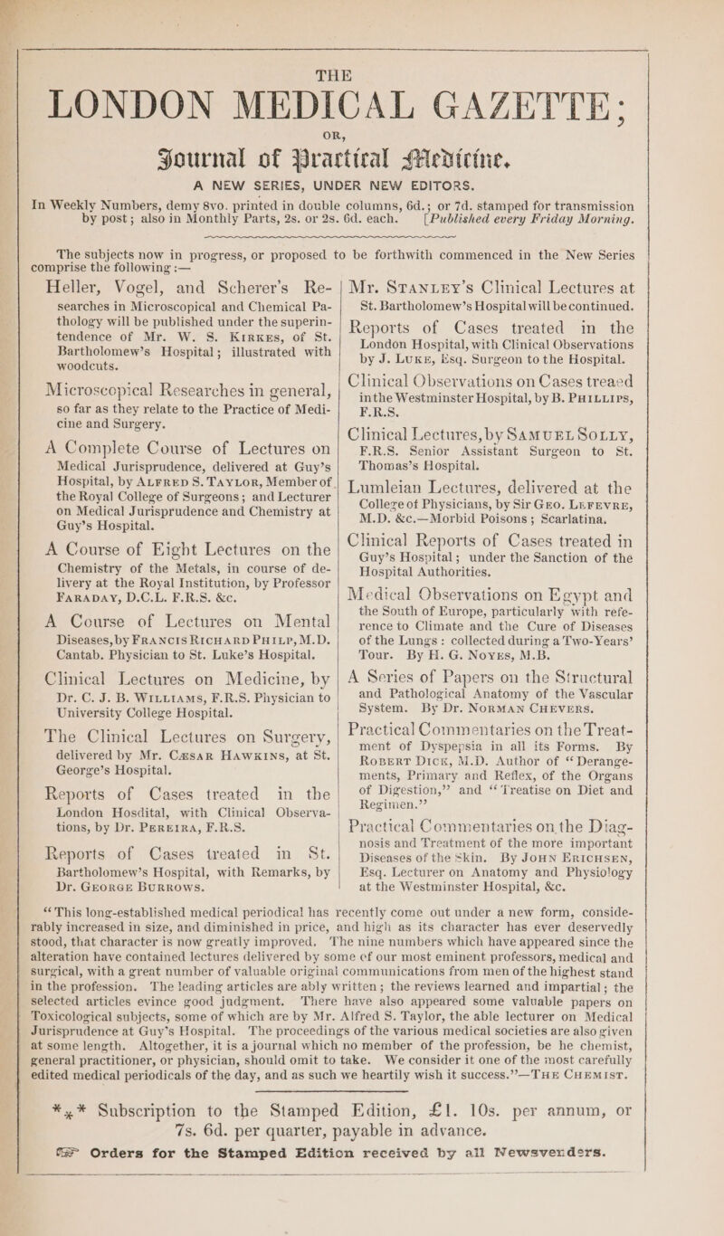 LONDON MEDICAL GAZETTE: OR, Journal of Practtral Medicine, A NEW SERIES, UNDER NEW EDITORS. In Weekly Numbers, demy 8vo. printed in double columns, 6d.; or 7d. stamped for transmission [Published every Friday Morning. Heller, Vogel, and Scherer’s Re- searches in Microscopical and Chemical Pa- thology will be published under the superin- tendence of Mr. W. S. Krirxes, of St. Bartholomew’s Hospital; illustrated with woodcuts. Microscopical Researches in general, so far as they relate to the Practice of Medi- cine and Surgery. A Complete Course of Lectures on Medical Jurisprudence, delivered at Guy’s the Royal College of Surgeons; and Lecturer on Medical Jurisprudence and Chemistry at Guy’s Hospital. A Course of Eight Lectures on the Chemistry of the Metals, in course of de- livery at the Royal Institution, by Professor FaraDAY, D.C.L. F.R.S. &amp;c. A Course of Lectures on Mental Diseases, by FRANCIS RICHARD PHILP, M.D. Cantab. Physician to St. Luke’s Hospital. Clinical Lectures on Medicine, by Dr. C. J. B. WILLIAMS, F.R.S. Physician to University College Hospital. The Clinical Lectures on Surgery, delivered by Mr. Casar HAWKINS, at St. George’s Hospital. Reports of Cases treated in the London Hosdital, with Clinical Observa- tions, by Dr. PEREIRA, F.R.S. + Reports of Cases treated in St. Bartholomew’s Hospital, with Remarks, by Dr. GEORGE BURROWS. Mr. STanuey’s Clinical Lectures at St. Bartholomew’s Hospital will be continued. Reports of Cases treated in the London Hospital, with Clinical Observations by J. LUKE, Esq. Surgeon to the Hospital. Clinical Observations on Cases treaed inthe Westminster Hospital, by B. PHILLIPs, F.R.S. Clinical Lectures, by SAMUEL SOLLY, F.R.S. Senior Assistant Surgeon to St. Thomas’s Hospital. Lumleian Lectures, delivered at the Colleze of Physicians, by Sir Gro. LEFEVRE, M.D. &amp;c.—Morbid Poisons; Scarlatina. Clinical Reports of Cases treated in Guy’s Hospital; under the Sanction of the Hospital Authorities. Medical Observations on Egypt and the South of Europe, particularly with refe- rence to Climate and the Cure of Diseases of the Lungs: collected during a Two- Years’ Tour. By H. G. Noyes, M.B. A Series of Papers on the Structural and Pathological Anatomy of the Vascular System. By Dr. NoRMAN CHEVERS. Practical Commentaries on the Treat- ment of Dyspepsia in all its Forms. By RogBert Dick, M.D. Author of “ Derange- ments, Primary and Reflex, of the Organs of Digestion,” and ‘‘ Treatise on Diet and Regimen.”’ Practical Commentaries on the Diag- nosis and Treatment of the more important Diseases of the Skin. By JoHN ERICHSEN, Esq. Lecturer on Anatomy and Physiology at the Westminster Hospital, &amp;c. “This long-established medical periodical has recently come out under anew form, conside- rably increased in size, and diminished in price, and high as its character has ever deservedly stood, that character is now greatly improved, ‘The nine numbers which have appeared since the alteration have contained lectures delivered by some cf our most eminent professors, medica] and | surgical, with a great number of valuable original communications from men of the highest stand | in the profession. The leading articles are ably written; the reviews learned and impartial; the selected articles evince good judgment. There have also appeared some valuable papers on Toxicological subjects, some of which are by Mr. Alfred 8. Taylor, the able lecturer on Medical Jurisprudence at Guy’s Hospital. The proceedings of the various medical societies are also given at some length. Altogether, it is a journal which no member of the profession, be he chemist, general practitioner, or physician, should omit to take. We consider it one of the most carefully edited medical periodicals of the day, and as such we heartily wish it success.”,—THE CHEMIST. *,* Subscription to the Stamped Edition, £1. 10s. per annum, or 7s. 6d. per quarter, payable in advance. ‘a Orders for the Stamped Edition received by all Newsvendsrs.