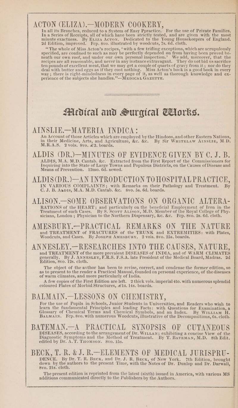 ACTON (ELIZA) —MODERN COOKERY, In all its Branches, reduced to a System of Easy Ppractice. For the use of Private Families. In a Series of Receipts, all of which have been strictly tested, and are given with the most minute exactness. By ExtizA Acron. Dedicated to the Young Housekeepers of England. 2d Edition, improved. Fcp. 8vo. illustrated by woodcuts, 7s. 6d. cloth. “The whole of Miss Acton’s recipes, ‘ with a few trifling exceptions, which are scrupulously specified, are confined to such as may be perfectly depended on from having been proved be- neath our own roof, and under our own personal inspection.? Weadd, moreover, that the recipes are all reasonable, and never in any instance extravagant. They do not bid us sacrifice ten pounds of excellent meat, that we may get a couple of quarts of gravy from it ; nor do they deal with butter and eggs as if they cost nothing. Miss Acton’s book is a good book in every way; there is right-mindedness in every page of it, as well as thorough knowledge and ex- perience of the subjects she handles.”,—MEDICAL GAZETTE. Medical and Surgical Corks. AINSLIE.—MATERIA INDICA: An Account of those Articles which are employed by the Hindoos, and other Eastern Nations, in their Medicine, Arts, and Agriculture, &amp;c. &amp;c. By Sir WHITELAW AINSLIE, M.D. M.R.A.S. 2 vols. 8vo. €2. boards. ALDIS (DR.)—MINUTES OF EVIDENCE GIVEN BY C. J. B. ALDIS, M.A. M.D. Cantab. &amp;c. Extracted from the First Report of the Commissioners for Inquiring into the State of Large Towns and Populous Districts, on the Causes of Disease and Means of Prevention. 12mo. 6d. sewed. ALDIS(DR.)—AN INTRODUCTION TO HOSPITAL PRACTICE, IN VARIOUS COMPLAINTS; with Remarks on their Pathology and Treatment. By C. J. B. Anpis, M.A. M.D. Cantab. &amp;c. 8vo. 5s. 6d. boards. ALISON.—SOME OBSERVATIONS ON ORGANIC ALTERA- RATIONS of the HEART; and particularly on the beneficial Employment of Iron in the Treatment of such Cases. By 8. Scorr ALison, M.D. Member of the Royal College of Phy- sicians, London ; Physician to the Northern Dispensary, &amp;c. &amp;c. Fcp. 8vo. 2s. 6d. cloth. AMESBURY.—PRACTICAL REMARKS ON THE NATURE and TREATMENT of FRACTURES of the TRUNK and EXTREMITIES: with Plates, Woodcuts, and Cases. By JosSEPH AMESBURY. 2 Vols. 8vO. 25s. boards. ANNESLEY.—RESEARCHES INTO THE CAUSES, NATURE, and TREATMENT of the more prevalent DISEASES of INDIA, and of WARM CLIMATES generally. By J. ANNESLEY, F.R.S. F.S.A. late President of the Medical Board, Madras. 2d Edition, 8vo. 12s. cloth. The object of the author has been to revise, correct, and condense the former edition, so as to present to the reader a Practical Manual, founded on personal experience, of the diseases of warm climates, and more particularly of India. A few copies of the First Edition are left. 2 thick vols. imperial 4to. with numerous splendid coloured Plates of Morbid Structures, £14. 14s. boards. BALMAIN.—LESSONS ON CHEMISTRY, For the use of Pupils in Schools, Junior Students in Universities, and Readers who wish to learn the fundamental Principles and leading Facts: with Questions for Examination, a Glossary of Chemical Terms and Chemical Symbols, and an Index. By Wi.Liam H. BALMAIN. Fcp.8vo. with numerous Woodcuts, illustrative of the Decompositions, 6s. cloth. BATEMAN.—A PRACTICAL SYNOPSIS OF CUTANEOUS DISEASES, according to the arrangement of Dr. WILLAN; exhibiting a concise View of the Diagnostic Symptoms and the Method of Treatment. By T. BATEMAN, M.D. 8th Edit. edited by Dr. A.T. THOMSON. 8vo. 15s. BECK, T. R. &amp; J. R.-—ELEMENTS OF MEDICAL JURISPRU- DENCE. By Dr. T. R. Beck, and Dr. J. R. Beck, of New York. 7th Edition, brought down by ine eer to the present Time, with the Notes of Dr. Dunlop and Dr. Darwall, 8vo. 21s. cloth. The present edition is reprinted from the latest (sixth) issued in America, with various MS additions communicated directly to the Publishers by the Authors.