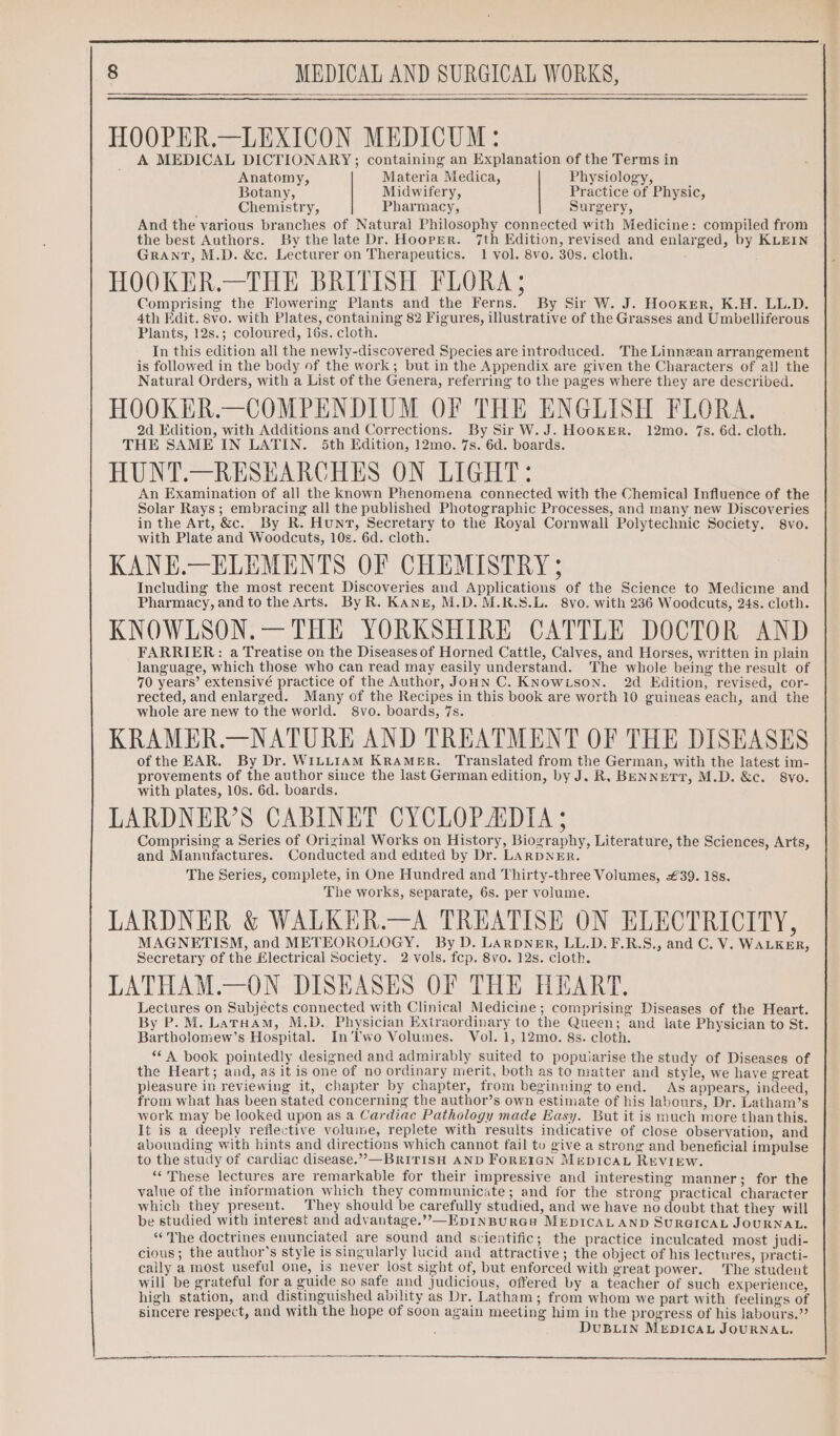 HOOPER.—LEXICON MEDICUM: A MEDICAL DICTIONARY; containing an Explanation of the Terms in Anatomy, Materia Medica, Physiology, Botany, Midwifery, Practice of Physic, Chemistry, Pharmacy, Surgery, And the various branches of Natural Philosophy connected with Medicine: compiled from the best Authors. By the late Dr. Hooper. 7th Edition, revised and enlarged, by KLEIN GRANT, M.D. &amp;c. Lecturer on Therapeutics. 1 vol. 8vo. 30s. cloth. HOOKER.—THE BRITISH FLORA ; Comprising the Flowering Plants and the Ferns. By Sir W. J. Hooker, K.H. LL.D. 4th Edit. 8vo. with Plates, containing 82 Figures, illustrative of the Grasses and Umbelliferous Plants, 12s.; coloured, 16s. cloth. In this edition all the newly-discovered Species are introduced. The Linnzan arrangement is followed in the body of the work; but in the Appendix are given the Characters of al] the Natural Orders, with a List of the Genera, referring to the pages where they are described. HOOKER.—COMPENDIUM OF THE ENGLISH FLORA. 2d Edition, with Additions and Corrections. By Sir W.J. HooKER. 12mo. 7s. 6d. cloth. THE SAME IN LATIN. 5th Edition, 12mo. 7s. 6d. boards. HUNT.—RESEARCHES ON LIGHT: An Examination of all the known Phenomena connected with the Chemical Influence of the Solar Rays; embracing all the published Photographic Processes, and many new Discoveries in the Art, &amp;c. By R. Hunt, Secretary to the Royal Cornwall Polytechnic Society. 8vo. with Plate and Woodcuts, 10s. 6d. cloth. KANE.—ELEMENTS OF CHEMISTRY ; Including the most recent Discoveries and Applications of the Science to Medicine and Pharmacy, and to the Arts. By R. KANE, M.D. M.R.S.L. 8vo. with 236 Woodcuts, 24s. cloth. KNOWLSON.— THE YORKSHIRE CATTLE DOCTOR AND FARRIER: a Treatise on the Diseases of Horned Cattle, Calves, and Horses, written in plain language, which those who can read may easily understand. ‘The whole being the result of 70 years’ extensivé practice of the Author, JoHN C. KNowison. 2d Edition, revised, cor- rected, and enlarged. Many of the Recipes in this book are worth 10 guineas each, and the whole are new to the world. S8vo. boards, 7s. KRAMER.—NATURE AND TREATMENT OF THE DISEASES of the EAR. By Dr. WILLIAM KRAMER. Translated from the German, with the latest im- provements of the author since the last German edition, by J. R, BENNETT, M.D. &amp;c. 8vo. with plates, 10s. 6d. boards. LARDNER’S CABINET CYCLOP ADIA ; Comprising a Series of Original Works on History, Biography, Literature, the Sciences, Arts, and Manufactures. Conducted and edited by Dr. LARDNER. The Series, complete, in One Hundred and Thirty-three Volumes, £39. 18s. The works, separate, 6s. per volume. LARDNER &amp; WALKER.—A TREATISE ON ELECTRICITY, MAGNETISM, and METEOROLOGY. By D. Larpner, LL.D. F.R.S., and C. V. WALKER, Secretary of the Electrical Society. 2 vols. fcp. 8vo. 12s. cloth. LATHAM.—ON DISEASES OF THE HEART. Lectures on Subjects connected with Clinical Medicine; comprising Diseases of the Heart. By P.M. Laruam, M.D. Physician Extraordinary to the Queen; and late Physician to St. Bartholomew’s Hospital. In’Two Volumes. Vol. 1, 12mo. 8s. cloth. “A book pointedly designed and admirably suited to popuiarise the study of Diseases of the Heart; and, as it is one of no ordinary merit, both as to matter and style, we have great pleasure in reviewing it, chapter by chapter, from beginning to end. As appears, indeed, from what has been stated concerning the author’s own estimate of his labours, Dr. Latham’s work may be looked upon as a Cardiac Pathology made Easy. But it is much more than this. It is a deeply reflective volume, replete with results indicative of close observation, and abounding with hints and directions which cannot fail to give a strong and beneficial impulse to the study of cardiac disease.””—BRITISH AND FOREIGN MEDICAL REVIEW. “These lectures are remarkable for their impressive and interesting manner; for the value of the information which they communicate; and for the strong practical character which they present. They should be carefully studied, and we have no doubt that they will be studied with interest and advantage.”,—EpINBURGH MEDICALAND SURGICAL JOURNAL. “The doctrines enunciated are sound and scientific; the practice inculcated most judi- cious; the author’s style is singularly lucid and attractive; the object of his lectures, practi- cally a most useful one, is never lost sight of, but enforced with great power. ‘The student will be grateful for a guide so safe and judicious, offered by a teacher of such experience, high station, and distinguished ability as Dr. Latham; from whom we part with feelings of sincere respect, and with the hope of soon again meeting him in the progress of his labours.” DUBLIN MEDICAL JOURNAL. LL