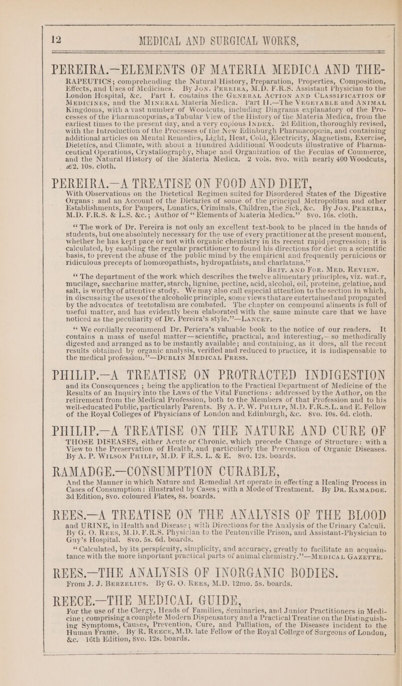 PEREIRA.—ELEMENTS OF MATERIA MEDICA AND THE- RAPEUTICS; comprehending the Natural History, Preparation, Properties, Composition, Effects, and Uses of Medicines. By Jon. PEREIRA, M.D. F.R.S. Assistant Physician to the London Hospital, &amp;c. Part J. coutains the GENERAL ACTION AND CLASSIFICATION OF MeEpDIcINES, and the MINERAL Materia Medica. Part If.—lThe VEGETABLE and ANIMAL Kingdoms, with a vast number of Woodcuts, including Diagrams explanatory of the Pro- cesses of the bharmacopeeias, a Tabular View of the History of the Materia Medica, from the earliest times to the present day, and a very copious INDEX. 2d Edition, thoroughly revised, with the Introduction of the Processes of the New Edinburgh Pharmacopoia, and containing additional articles on Mental Kemedies, Light, Heat, Cold, Electricity, Magnetism, Exercise, Dietetics, and Climate, with about a Hundred Additional Woodcuts illustrative of Pharma- ceutical Operations, Crystallography, Shape and Organization of the Feculas of Commerce, and the Natural History of the Materia Medica. 2 vols. 8vo. with nearly 400 Woodcuts, 2. 10s. cloth. PEREIRA.—A TREATISE ON FOOD AND DIET, With Observations on the Dietetical Regimen suited for Disordered States of the Digestive Organs: and an Account of the Dietaries of some of the principal Metropolitan and other Establishments, for Paupers, Lunatics, Criminals, Children, the Sick, &amp;c. By Jon. PEREIRA, M.D. F.R.S. &amp; L.S. &amp;c.; Author of ‘‘ Elements of Materia Medica.’’ 8vo. 16s. cloth. “The work of Dr. Pereira is not only an excellent text-book to be placed in the hands of students, but one absolutely necessary for the use of every practitioner at the present moment, whether he has kept pace or not with organic chemistry in its recent rapid progression; it is calculated, by enabling the regular practitioner to found his directions for diet on a scientific basis, to prevent the abuse of the public mind by the empirical and frequently pernicious or ridiculous precepts of homceopathists, hydropathists, and charlatans.”’ Brit. AND For. MED. REVIEW. “‘ The department of the work which describes the twelve alimentary principles, viz. water, mucilage, saccharine matter, starch, lignine, pectine, acid, alcohol, oil, proteine, gelatine, and salt, is worthy of attentive study. Wemay also call especial attention to the section in which, in discussing the uses of the alcoholic principle, some views thatare entertainedand propagated by the advocates of teetotalism are combated. The chapter on compound aliments is full of useful matter, and has evidently been elaborated with the same minute care that we have noticed as the peculiarity of Dr. Pereira’s style.”,—LANCET. ** We cordially recommend Dr. Periera’s valuable book to the notice of our readers. It contains a mass of useful matter—scientific, practical, and interesting,— so methodically digested and arranged as to be instantly available; and containing, as it does, all the recent results obtained by organic analysis, verified and reduced to practice, it is indispensable to the medica] profession.’’—DUBLIN MEDICAL PRESs. PHILIP.—A TREATISE ON PROTRACTED INDIGESTION and its Consequences ; being the application to the Practical Department of Medicine of the Results of an Inquiry into the Laws of the Vital Functions: addressed by the Aathor, on the retirement from the Medical Profession, both to the Members of that Profession and to his well-educated Public, particularly Parents. By A. P. W. PuHiuip, M.D. F.R.S.L. and E. Fellow of the Royal Colleges of Physicians of London and Edinburgh, &amp;c. 8vo. 10s. 6d. cloth. PHILIP.—A TREATISE ON THE NATURE AND CURE OF THOSE DISEASES, either Acute or Chronic, which precede Change of Structure: witha View to the Preservation of Health, and particularly the Prevention of Organic Diseases. By A. P. WILSON PHILIP, M.D. F.R.S. L. &amp; E. 8vo. 12s. boards. RAMADGE.—CONSUMPTION CURABLE, And the Manner in which Nature and Remedial Art operate in effecting a Healing Process in Cases of Consumption: illustrated by Cases; with a Modeof Treatment. By Dr. RaMADGE. 3d Edition, 8vo. coloured Plates, 8s. boards. REES.—A TREATISE ON THE ANALYSIS OF THE BLOOD and URINE, in Health and Disease ; with Divections for the Analysis of the Urinary Calculi. By G. O. Rees, M.D. F.R.S. Physician to the Pentonville Prison, and Assistant-Physician to Guy’s Hospital. 8vo. 5s. 6d. boards. “Calculated, by its perspicuity, simplicity, and accuracy, greatly to facilitate an acquain- tance with the more important practical parts of animal chemistry.”’&gt;—MEDICAL GAZETTE. REES.—THE ANALYSIS OF INORGANIC BODIES. From J. J. BERZELIUS. By G. O. Ress, M.D. 12mo. 5s. boards. REECE.—THE MEDICAL GUIDE, For the use of the Clergy, Heads of Families, Seminaries, and Junior Practitioners in Medi- cine; comprising a complete Modern Dispensatory anda Practical Treatise on the Distinguish- ing Symptoms, Causes, Prevention, Cure, and Palliation, of the Diseases incident to the Human Frame. By R. Reece, M.D. late Fellow of the Royal College of Surgeons of London, &amp;c. 16th Edition, 8vo. 12s. boards.